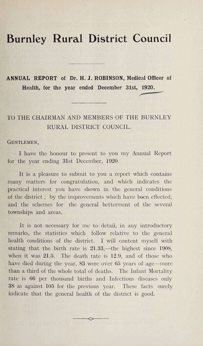 Burnley Rural District Council ANNUAL REPORT of Dr. H. J. ROBINSON, Medical Officer of Health, for the year ended December 31st, 1920. TO THE CHAIRMAN AND MEMBERS OF THE BURNLEY RURAL DISTRICT COUNCIL. Gentlemen, I have the honour to present to you my Annual Report for the year ending 3Ist December, 1920. It is a pleasure to submit to you a report which contains many matters for congratulation, and which indicates the practical interest you have shown in the general conditions of the district ; by the improvements which have been effected, and the schemes for the general betterment of the several townships and areas. It is not necessary for me to detail, in any introductory remarks, the statistics which follow relative to the general health conditions of the district. I will content myself with stating that the birth rate is 21.33,—the highest since 1908, when it was 21.5. The death rate is 12.9, and of those who have died during the year, 83 were over 65 years of age—more than a third of the whole total of deaths. The Infant Mortality rate is 66 per thousand births and Infectious diseases only 38 as against 105 for the previous year. These facts surely indicate that the general health of the district is good.