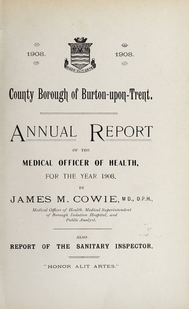 1908. 1908. Cout|ty Borougli of Burton-upoii-Trent. ANNUAL Report OF THE MEDICAL OFFICER OF HEALTH, FOR THE YEAR 1908, BY JAMES M. COWIE, M D., o.p.H, Medical Officer of Health, Medical Superintendent of Borotigh Isolatio7i Hospital, and Public A nalyst. ALSO REPORT OF THE SANITARY INSPECTOR. HONOR AL.IT ARTES.”