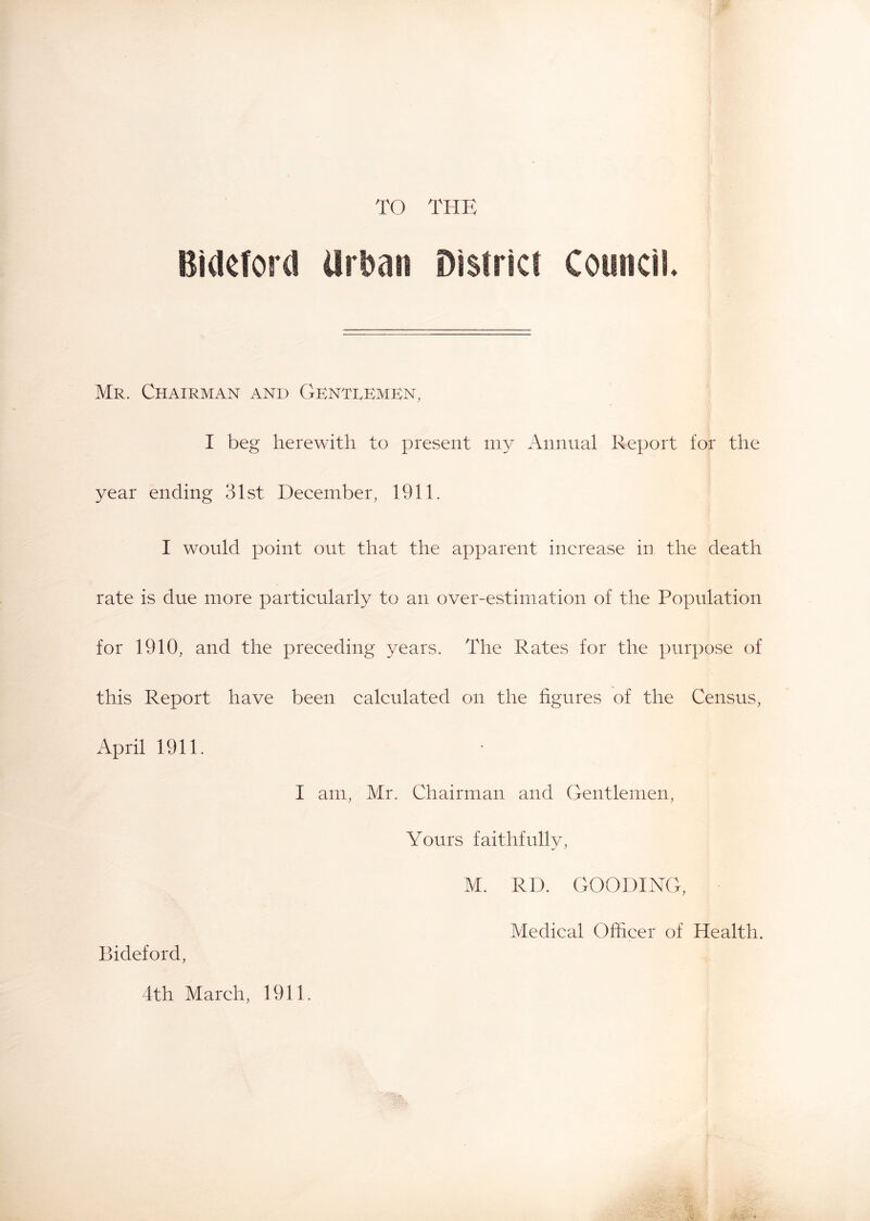 TO THE Bideford arl^an District Council Mr. Chairman and Gkntremkn, I beg herewith to present my Annual Report for the year ending 31st December, 1911. I would point out that the apparent increase in the death rate is due more particularly to an over-estimation of the Population for 1910, and the preceding years. The Rates for the purpose of this Report have been calculated on the figures of the Census, April 1911. I am, Mr. Chairman and Gentlemen, Yours faithfully, M. RD. GOODING, Medical Officer of Health. Bideford, 4th March, 1911