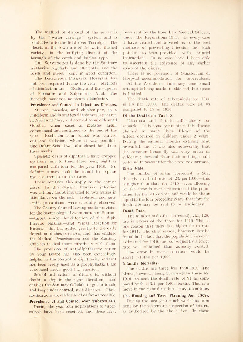 The method of disposal of the sewage is by the “ water carriage ” system and is conducted into the tidal river Torndge. The closets in the town are of the water flushed variety; in the outlying district of the borough of the earth and bucket type. The Scavenging is done by the Sanitary Authority regularly and efficiently, and the roads and street kept in good condition. The Infectious Diseases Hospital has not been required during the year. Methods of disinfection are : Boiling and the vapours of Formalin and Sulphurous Acid. The Borough possesses no steam disinfector. Prevalence and Control in Infectious Diseases. Mumps, measles, and chicken-pox, in a mild form and in scattered instances, a]ipeared in April and May, and seemed to subside until October, when cases of measles again commenced and continued to the end of the vear. Exclusion from school was carried out, and isolation, where it was possible. One Infant School w^?s also closed for about three w^eeks. Sporadic cases of diphtheria have cropped up from time to time, these being eight as compared wdth four for the year 1910. No definite causes could be found to explain the occurrences of the cases. These remarks also apply to the enteric cases. In this disease, however, infection w’as without doubt imparted to twm nurses in attendance on the sick. Isolation and anti- septic precautions were carefully observed. The County Council having made provision for the bacteriological examination of Sputum —throat swabs—for detection of the diph- theretic bacillus,—and Widal Reaction for Enteric—this has added greatly to the early detection of these diseases, and has enabled the IMedical Practitioners ami the Sanitary Officials to deal more effectively with them. The provision of anti-diphtheretic serum by your Board has also been exceedingly helpful in the control of diphtheria, and as it has been freely used as a prophylactic I am convinced much good has resulted. School intimations of disease is, without doubt, a step in the right direction, and enables the Sanitary Officials to get in touch, and keep under control, such diseases. These notifications are made use of as far as possible. Prevalence of and Control over Tuberculosis. During the year four notifications of tuber- culosis have been received, and these have been sent by the Poor Law Medical Officers, under the Regulations 19U8. In every case I have visited and advised as to the best methods of preventing infection and each jiatient has been provided with printed instructions. In no case have I been able to ascertain the existence of any earlier ca.ses of the disease. There is no provision of Sanatorium or Hospital accommodation for tuberculosis. At the Workhouse Infirmary some small attempt is being made to this end, but space is limited. The death rate of tuberculosis for 1911 is 1.5 })er 1,000. The deaths were 11, compared to 17 in 1910. Of the Deaths on Table 3 Diarrhoea and Enteric calls chiefiy for remark. It is some years since this disease claimed so many lives. Eleven of the fifteen occurred in children under 2 years. During the summer months extreme heat prevailed, and it wms also noteworthy that the common house fly was very much in evidence ; beyond these facts nothing could be found to account for the exessive diarrhoea^ Birth Rate. The number of births (corrected) is 209, this gives a birth-rate of 23. per 1,000—this is higher than that for 1910—even allowing for the error in over-estimation of the popu- lation for the latter year, and wmuld be about equal to the four preceding years; therefore the birth-rate may be said to be stationary. Death Rate. The number of deaths (corrected), viz., 128, are in excess of the those for 1910. This is one reason that there is a higher death rate for 1911. The chief reason, however, is to be found in the fact that the population was over estimated for 1910, and consequently a loww-r rate wtis obtained than actually existed. The error in over-estimation would be about 7-lOths per 1,000. Infantile Mortality. The deaths are three less than 1910. The births, how^ever, being 15 more than those for 1910, reduces the death rate to 91 as com- pared with 113.4 per 1,000 births. This is a move in the right direction—may it continue. The Housing and Town Planning Act (1909). During the past year much wmrk has been done by the systematic inspection of houses, as authorized by the above Act. In those