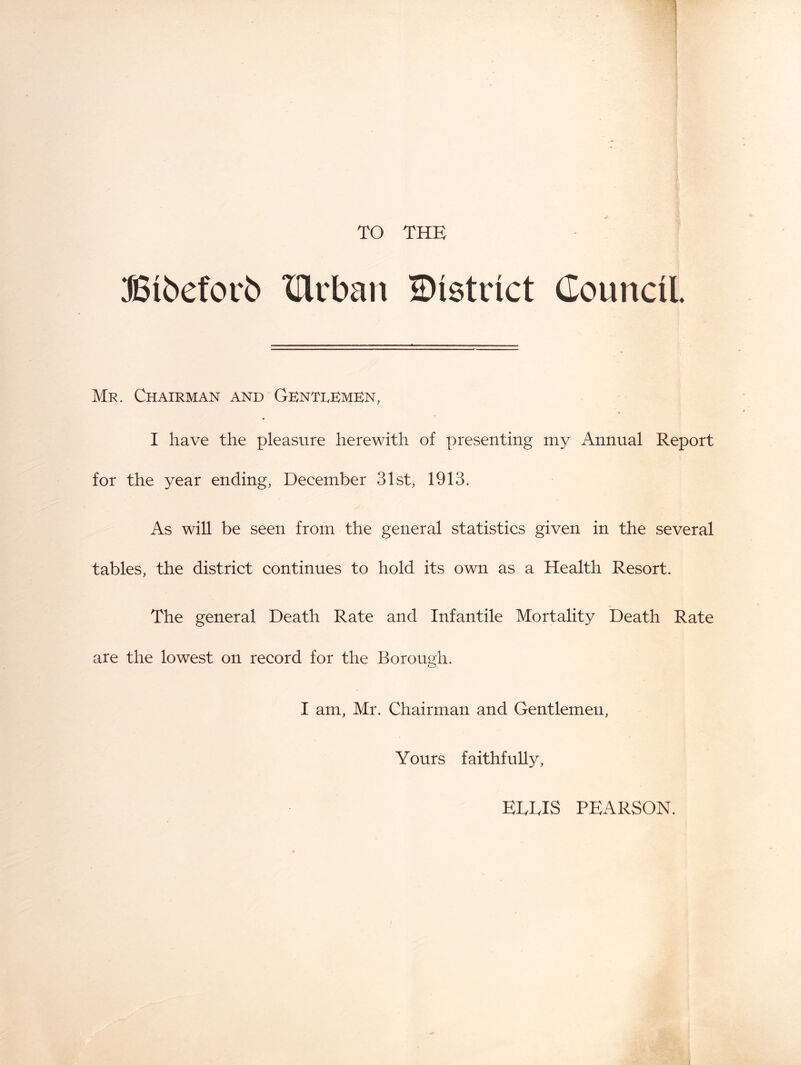 TO THE SSi6efov6 XHiban district Council. Mr. Chairman and Gbntdkmbn, I have the pleasure herewith of presenting my Annual Report for the year ending, December 31st, 1913. As wiU be seen from the general statistics given in the several tables, the district continues to hold its own as a Health Resort. The general Death Rate and Infantile Mortality Death Rate are the lowest on record for the Borough. I am, Mr. Chairman and Gentlemen, Yours faithfully. EDDIS PEARSON.