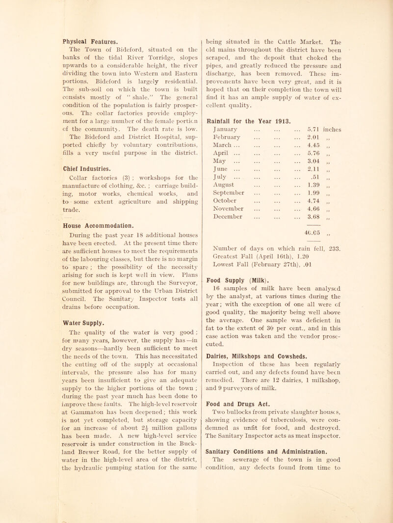 Physical Features. The Town of Bideford, situated on the banks of the tidal River Torridge, slopes upwards to a considerable height, the river dividing the town into Western and Eastern portions. Bideford is largely residential. The sub-soil on which the town is built consists mostly of “ shale.” The general condition of the population is fairly prosper- ous. The collar factories provide employ- ment for a large number of the female portion of the communit}-. The death rate is low. The Bideford and District Hospital, sup- ported chiefly by voluntary contributions, fills a very useful purpose in the district. Chief Industries. Collar factories (3) ; workshops for the manufacture of clothing, &c. ; carriage build- ing, motor works, chemical works, and to some extent agriculture and shipping trade. House Accommodation. During the past year 18 additional houses have been erected. At the present time there are sufficient houses to meet the requirements of the labouring classes, but there is no margin to” spare ; the possibility of the necessity arising for such is kept well in view. Plans for new buildings are, through the Surveyor, submitted for approval to the Urban District Council. The Sanitary Inspector tests all drains before occupation. Water Supply. The quality of the water is very good ; for many years, however, the supply has—in dry seasons—hardly been sufficient to meet the needs of the town. This has necessitated the cutting off of the supply at occasional intervals, the pressure also has for many years been insufficient to give an adequate supply to the higher portions of the town ; during the past year much has been done to improve these faults. The high-level reservoir at Gammaton has been deepened; this work is not yet completed, but storage capacity for an increase of about 2^ million gallons has been made. A new high-level service reservoir is under construction in the Buck- land Brewer Road, for the better supply of water in the high-level area of the district, the hydraulic pumping station for the same being situated in the Cattle Market. The old mains throughout the district have been scraped, and the deposit that choked the pipes, and greatly reduced the pressure and discharge, has been removed. These im- provements have been very great, and it is hoped that on their completion the town will find it has an ample suppE^ of water of ex- cellent quality. Rainfall for the Year 1913. January February March ... April ... May J line ... July August September October November December 5.71 inches 2.01 4.45 5.76 3.04 2.11 .51 1.39 1.99 4.74 4.66 3.68 t > ) > j > f i >} }} >} y y y y y y y y 40.C5 Number of days on which rain fell, 233. Greatest Fall (April 16th), 1.20 Lowest Fall (February 27th), .01 Food Supply (Milk). 16 samples of milk have been analysed by the analyst, at various times during the year; with the exception of one all were of good quality, the majority being well above the average. One sample was deficient in fat to the extent of 30 per cent., and in this case action was taken and the vendor prose- cuted. Dairies, Milkshops and Cowsheds. Inspection of these has been regularly carried out, and any defects found have been remedied. There are 12 dairies, 1 milkshop, and 9 purveyors of milk. Food and Drugs Act. Two bullocks from private slaughter houses, showing evidence of tuberculosis, were con- demned as unfit for food, and destroyed. The Sanitary Inspector acts as meat inspector. Sanitary Conditions and Administration. The sewerage of the town is in good condition, any defects found from time to