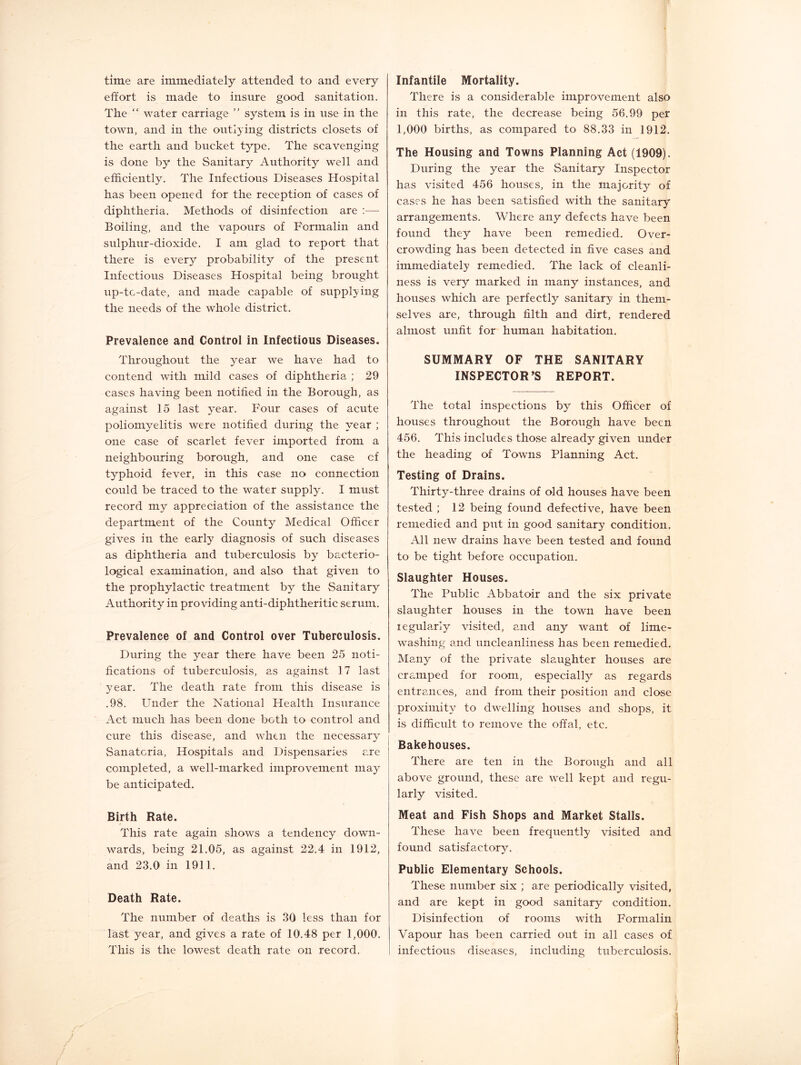 time are immediately attended to and every effort is made to insure good sanitation. The “ water carriage ” system is in use in the town, and in the outlying districts closets of the earth and bucket type. The scavenging is done by the Sanitary Authority well and efficiently. The Infectious Diseases Hospital has been opened for the reception of cases of diphtheria. Methods of disinfection are ;— Boiling, and the vapours of Formalin and sulphur-dioxide. I am glad to report that there is every probability of the present Infectious Diseases Hospital being brought up-tc-date, and made capable of supplying the needs of the whole district. Prevalence and Control in Infectious Diseases. Throughout the year we have had to contend with mild cases of diphtheria ; 29 cases having been notified in the Borough, as against 15 last year. Four cases of acute poliomyelitis were notified during the year ; one case of scarlet fever imported from a neighbouring borough, and one case cf typhoid fever, in this case no connection could be traced to the water supply. I must record my appreciation of the assistance the department of the County Medical Officer gives in the early diagnosis of such diseases as diphtheria and tuberculosis by bacterio- logical examination, and also that given to the prophylactic treatment by the Sanitary Authority in providing anti-diphtheritic serum. Prevalence of and Control over Tuberculosis. During the year there have been 25 noti- fications of tuberculosis, as against 17 last year. The death rate from this disease is .98. Under the National Health Insurance Act much has been done both to control and cure this disease, and when the necessary Sanatoria, Hospitals and Dispensaries are completed, a well-marked improvement may be anticipated. Birth Rate. This rate again shows a tendency down- wards, being 21.05, as against 22.4 in 1912, and 23.0 in 1911. Death Rate. The number of deaths is 30 less than for last year, and gives a rate of 10.48 per 1,000. This is the lowest death rate on record. Infantile Mortality. There is a considerable improvement also in this rate, the decrease being 56.99 per 1,000 births, as compared to 88.33 in 1912. The Housing and Towns Planning Act (1909). During the year the Sanitary Inspector has visited 456 houses, in the majority of cases he has been satisfied with the sanitary arrangements. Where any defects have been found they have been remedied. Over- crowding has been detected in five cases and immediately remedied. The lack of cleanli- ness is very marked in many instances, and houses which are perfectly sanitary in them- selves are, through filth and dirt, rendered almost unfit for human habitation. SUMMARY OF THE SANITARY INSPECTOR’S REPORT. The total inspections by this Officer of houses throughout the Borough have been 456. This includes those already given under the heading of Towns Planning Act. Testing of Drains. Thirty-three drains of old houses have been tested ; 12 being found defective, have been remedied and put in good sanitary condition. All new drains have been tested and found to be tight before occupation. Slaughter Houses. The Public Abbatoir and the six private slaughter houses in the town have been legularly visited, and any want of lime- washing and uncleanliness has been remedied. Many of the private slaughter houses are cramped for room, especially as regards entrances, and from their position and close proximity to dwelling houses and shops, it is difficult to remove the offal, etc. Bakehouses. There are ten in the Borough and all above ground, these are well kept and regu- larly visited. Meat and Fish Shops and Market Stalls. These have been frequently visited and found satisfactory. Public Elementary Schools. These number six ; are periodically visited, and are kept in good sanitary condition. Disinfection of rooms with Formalin Vapour has been carried out in all cases of infectious diseases, including tuberculosis.