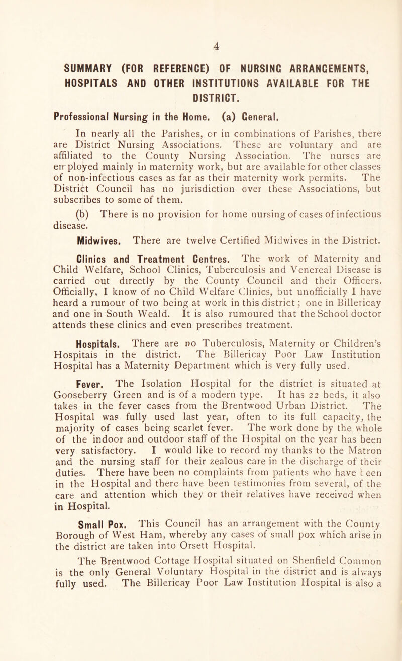 SUMMARY (FOR REFERENCE) OF NURSING ARRANGEMENTS, HOSPITALS AND OTHER INSTITUTIONS AVAILABLE FOR THE DISTRICT. Professional Nursing in the Home, (a) General. In nearly all the Parishes, or in combinations of Parishes, there are District Nursing Associations, These are voluntary and are affiliated to the County Nursing Association. The nurses are employed mainly in maternity work, but are available for other classes of non-infectious cases as far as their maternity work permits. The District Council has no jurisdiction over these Associations, but subscribes to some of them. (b) There is no provision for home nursing of cases of infectious disease. Midwives. There are twelve Certified Midwives in the District. Clinics and Treatment Centres. The work of Maternity and Child Welfare, School Clinics, Tuberculosis and Venereal Disease is carried out directly by the County Council and their Officers. Officially, I know of no Child Welfare Clinics, but unofficially I have heard a rumour of two being at work in this district; one in Billericay and one in South Weald. It is also rumoured that the School doctor attends these clinics and even prescribes treatment. Hospitals, There are no Tuberculosis, Maternity or Children’s Hospitals in the district. The Billericay Poor Law Institution Hospital has a Maternity Department which is very fully used. Fever. The Isolation Hospital for the district is situated at Gooseberry Green and is of a modern type. It has 22 beds, it also takes in the fever cases from the Brentwood Urban District. The Hospital was fully used last year, often to its full capacity, the majority of cases being scarlet fever. The work done by the whole of the indoor and outdoor staff of the Hospital on the year has been very satisfactory. I would like to record my thanks to the Matron and the nursing staff for their zealous care in the discharge of their duties. There have been no complaints from patients who have I een in the Hospital and there have been testimonies from several, of the care and attention which they or their relatives have received when in Hospital. Small Pox. This Council has an arrangement with the County Borough of West Ham, whereby any cases of small pox which arise in the district are taken into Orsett Hospital. The Brentwood Cottage Hospital situated on Shenfield Common is the only General Voluntary Hospital in the district and is always fully used. The Billericay Poor Law Institution Hospital is also a