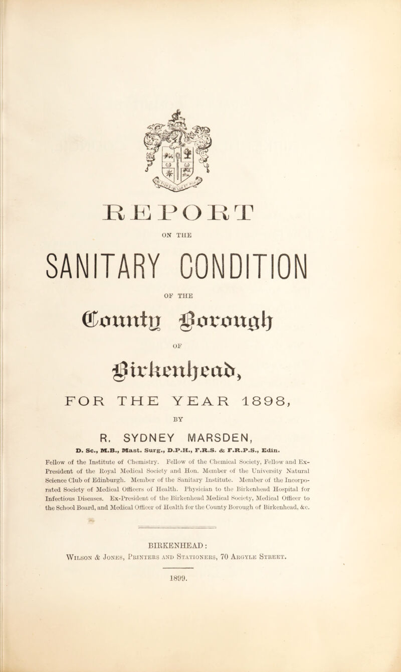 JR JR l3 O Pi T ON THE SANITARY CONDITION OE THE (&onnhj OE ^tvluutljcab, FOR THE YEAR 1898, BY R. SYDNEY MARSDEN, D. Sc., M.B., Mast. Surg., D.P.H., F.R.S. & F.R..P.S., Edin. Fellow of the Institute of Chemistry. Fellow of the Chemical Society, Fellow and Ex- President of the Royal Medical Society and Hon. Member of the University Natural Science Club of Edinburgh. Member of the Sanitary Institute. Member of the Incorpo- rated Society of Medical Officers of Health. Physician to the Birkenhead Hospital for Infectious Diseases. Ex-President of the Birkenhead Medical Society, Medical Officer to the School Board, and Medical Officer of Health for the County Borough of Birkenhead, &c. BIRKENHEAD: Wilson & Jones, Printers and Stationers, 70 Argyle Street. 1899.