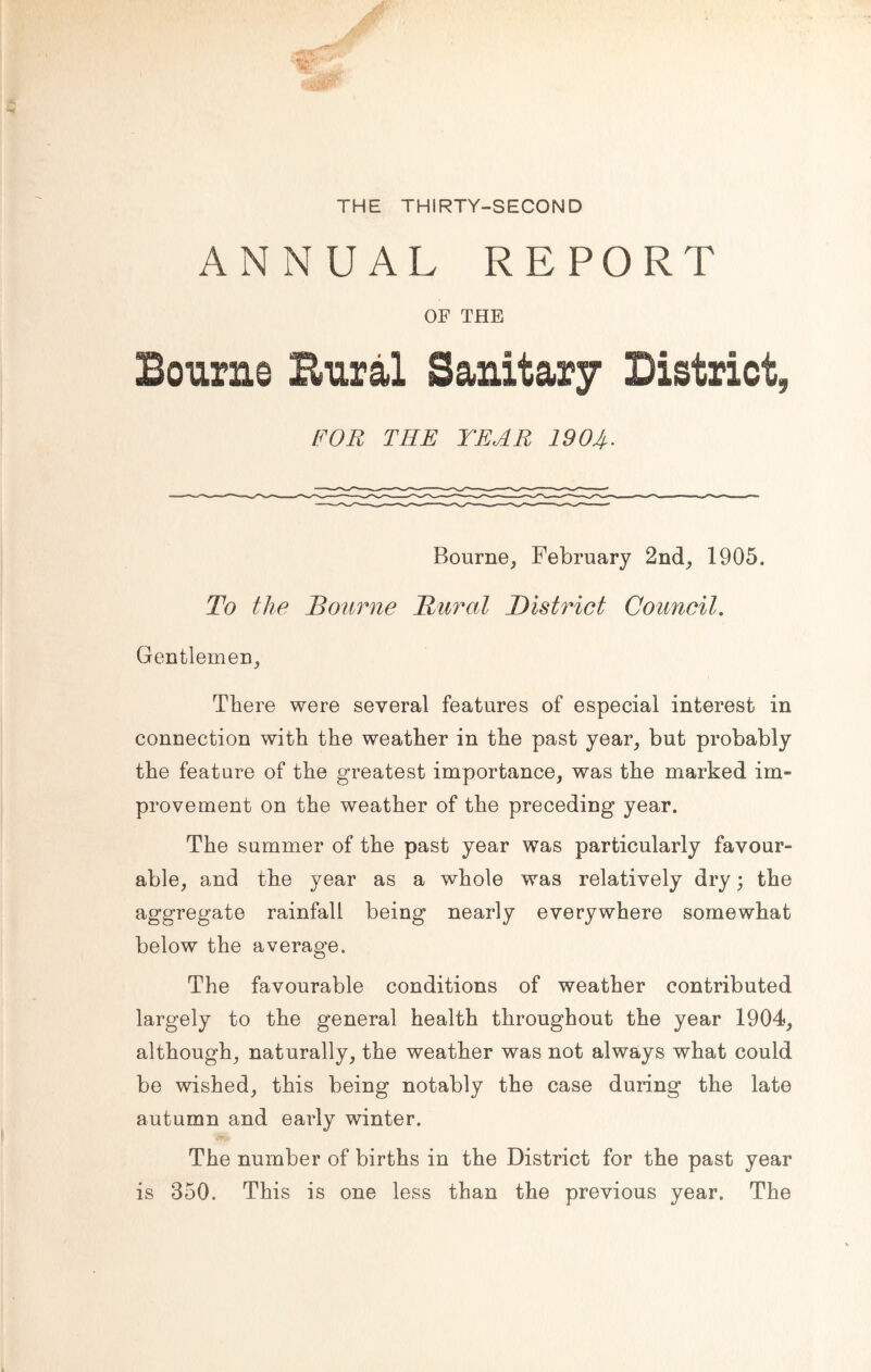 THE THIRTY-SECOND ANNUAL REPORT OF THE Bourne Bural Sanitary District, FOR THE YEAR 190A- Bourne, February 2nd, 1905. To the Bourne Rural District Council. Gentlemen, There were several features of especial interest in connection with the weather in the past year, but probably the feature of the greatest importance, was the marked im- provement on the weather of the preceding year. The summer of the past year was particularly favour- able, and the year as a whole was relatively dry; the aggregate rainfall being nearly everywhere somewhat below the average. The favourable conditions of weather contributed largely to the general health throughout the year 1904, although, naturally, the weather was not always what could be wished, this being notably the case during the late autumn and early winter. The number of births in the District for the past year is 350. This is one less than the previous year. The