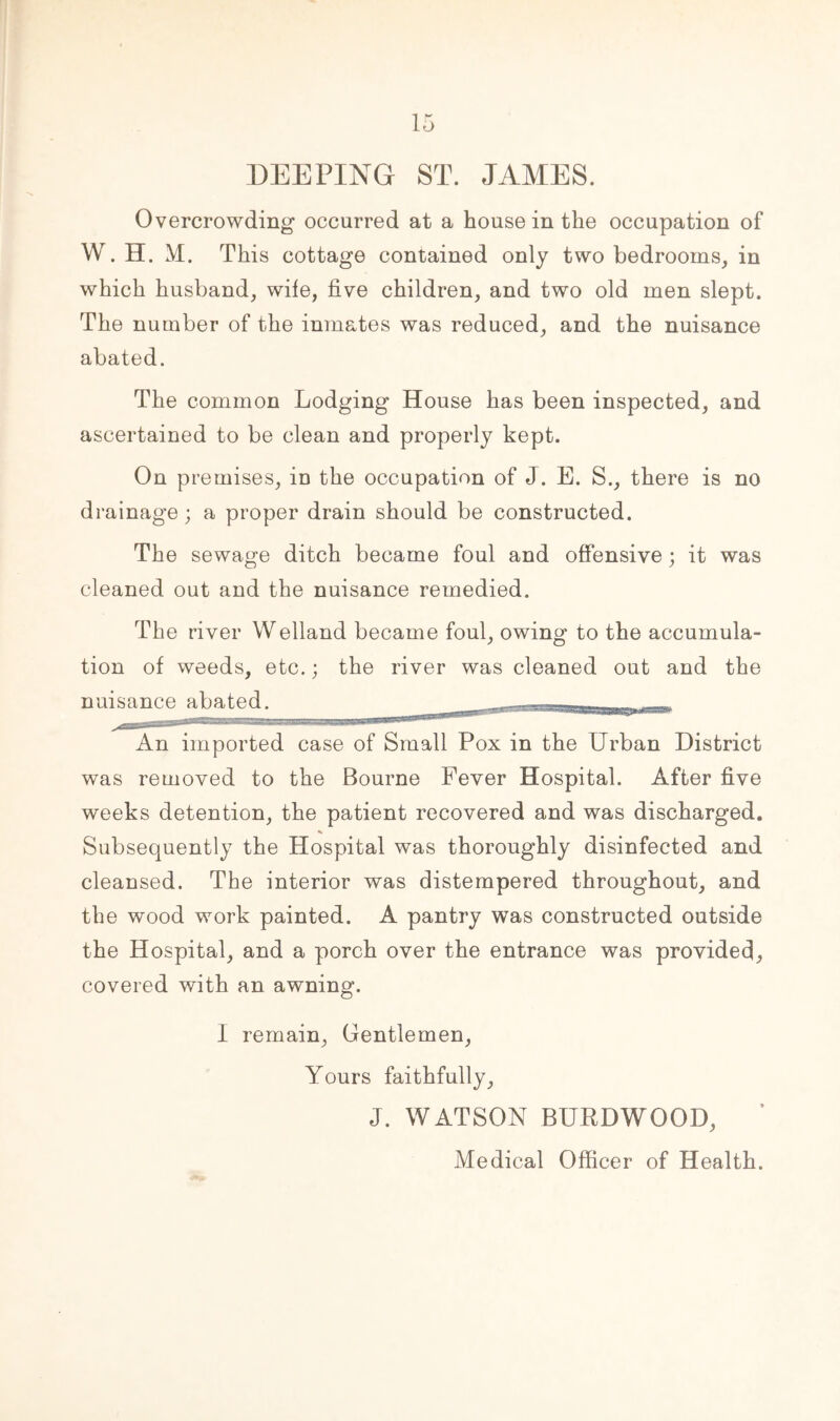 DEEPING ST. JAMES. Overcrowding occurred at a house in the occupation of W. H. M. This cottage contained only two bedrooms, in which husband, wife, five children, and two old men slept. The number of the inmates was reduced, and the nuisance abated. The common Lodging House has been inspected, and ascertained to be clean and properly kept. On premises, in the occupation of J. E. S., there is no drainage ; a proper drain should be constructed. The sewage ditch became foul and offensive; it was cleaned out and the nuisance remedied. The river Welland became foul, owing to the accumula- tion of weeds, etc.; the river was cleaned out and the nuisance abated. ^ An imported case of Small Pox in the Urban District was removed to the Bourne Fever Hospital. After five weeks detention, the patient recovered and was discharged. Subsequently the Hospital was thoroughly disinfected and cleansed. The interior was distempered throughout, and the wood work painted. A pantry was constructed outside the Hospital, and a porch over the entrance was provided, covered with an awning. I remain, Gentlemen, Yours faithfully, J. WATSON BUEDWOOD, Medical Officer of Health.