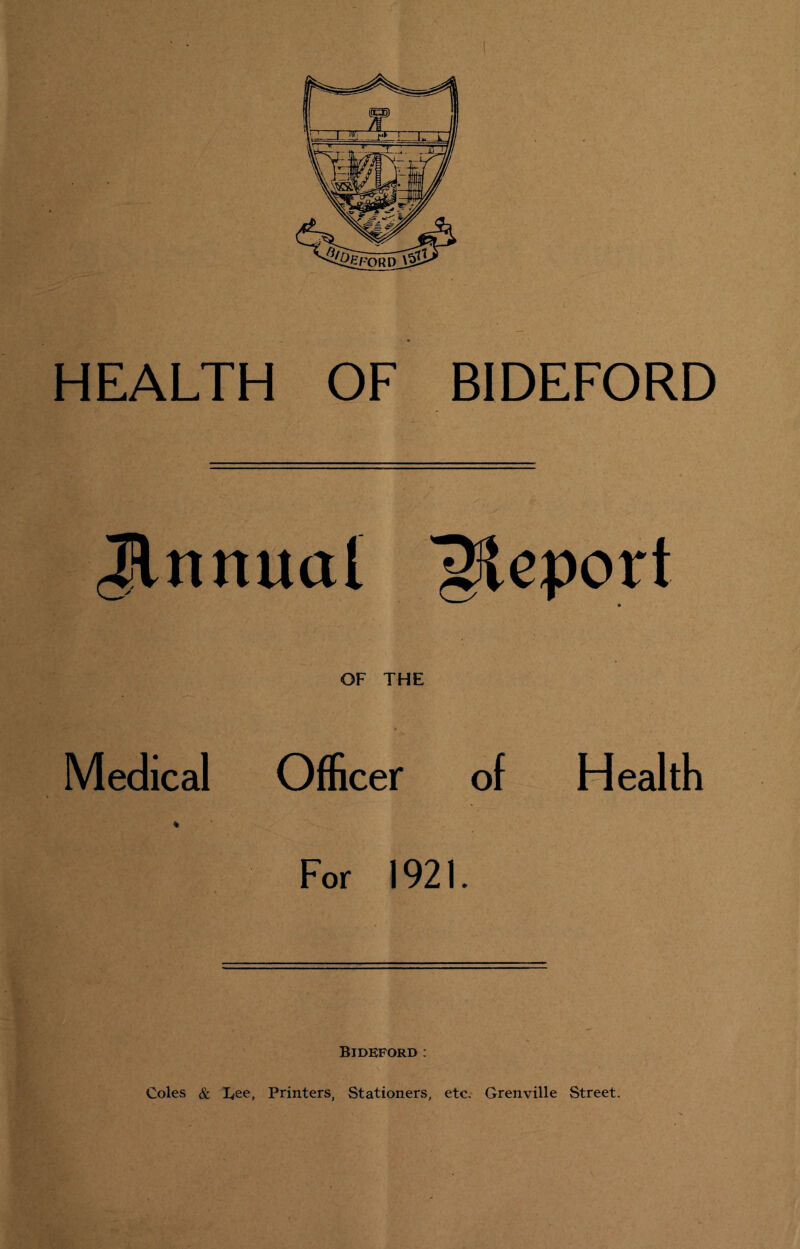 HEALTH OF BIDEFORD Jlnnual 'Report OF THE Medical Officer of Health For 1921. Bideford : Coles & lyee, Printers, Stationers, etc, Grenville Street.