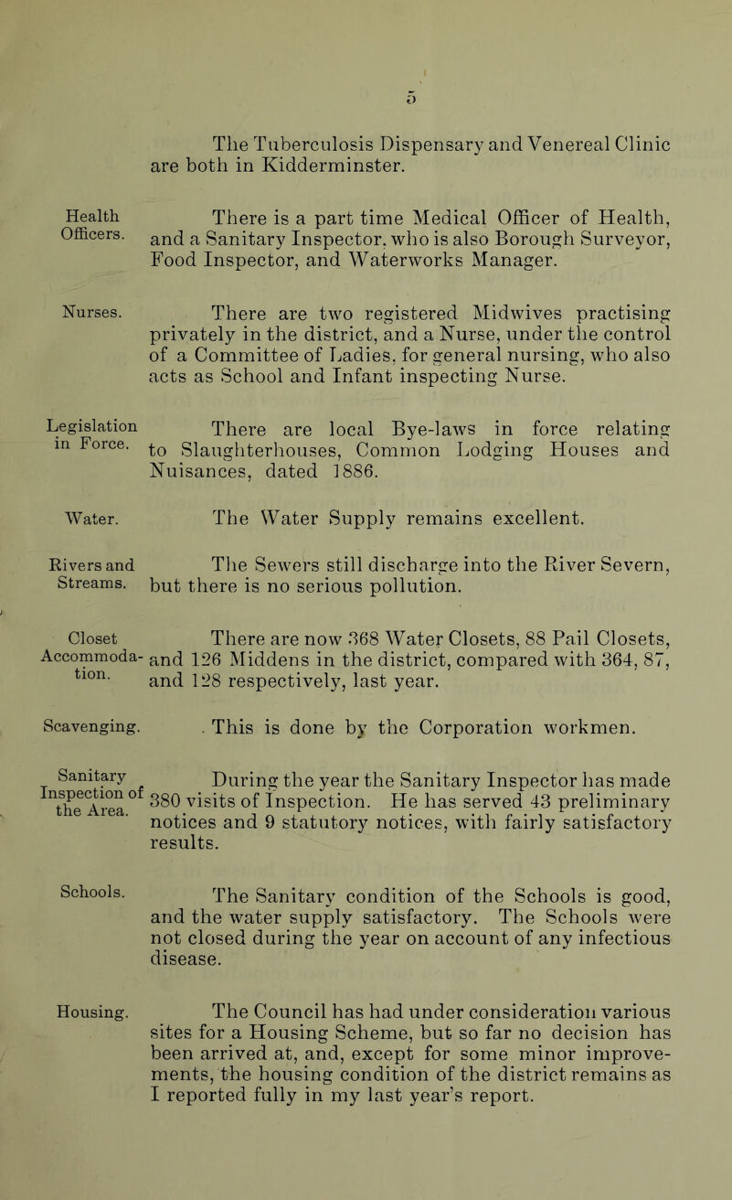 Health Officers. Nurses. Legislation in Force. Water. Rivers and Streams. Closet Accommoda- tion. Scavenging. Sanitary- Inspection of the Area. Schools. Housing. The Tuberculosis Dispensary and Venereal Clinic are both in Kidderminster. There is a part time Medical Officer of Health, and a Sanitary Inspector, who is also Borough Surveyor, Food Inspector, and Waterworks Manager. There are two registered Midwives practising privately in the district, and a Nurse, under the control of a Committee of Ladies, for general nursing, who also acts as School and Infant inspecting Nurse. There are local Bye-laws in force relating to Slaughterhouses, Common Lodging Houses and Nuisances, dated 1886. The Water Supply remains excellent. The Sewers still discharge into the River Severn, but there is no serious pollution. There are now 368 Water Closets, 88 Pail Closets, and 126 Middens in the district, compared with 364, 87, and 128 respectively, last year. . This is done by the Corporation workmen. During the year the Sanitary Inspector has made 380 visits of Inspection. He has served 43 preliminary notices and 9 statutory notices, with fairly satisfactory results. The Sanitary condition of the Schools is good, and the water supply satisfactory. The Schools were not closed during the year on account of any infectious disease. The Council has had under consideration various sites for a Housing Scheme, but so far no decision has been arrived at, and, except for some minor improve- ments, the housing condition of the district remains as