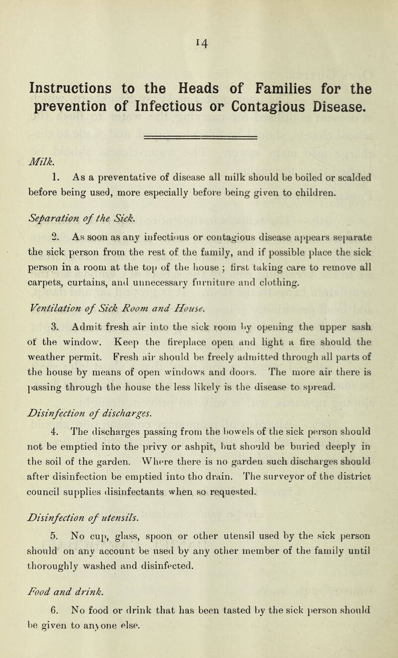 Instructions to the Heads of Families for the prevention of Infectious or Contagious Disease. Milk. 1. As a preventative of disease all milk should be boiled or scalded before being used, more especially before being given to children. Separation of the Sick. 2. As soon as any infectious or contagious disease appears separate the sick person from the rest of the family, and if possible place the sick person in a room at the top of the house ; first taking care to remove all carpets, curtains, and unnecessary furniture and clothing. Ventilation of Sick Room and House. 3. Admit fresh air into the sick room by opening the upper sash of the window. Keep the fireplace open and light a fire should the weather permit. Fresh air should be freely admitted through all parts of the house by means of open windows and doors. The more air there is passing through the house the less likely is the disease to spread. Disinfection of discharges. 4. The discharges passing from the bowels of the sick person should not be emptied into the privy or ashpit, but should be buried deeply in the soil of the garden. Where there is no garden such discharges should after disinfection be emptied into tho drain. The surveyor of the district council supplies disinfectants when so requested. Disinfection of utensils. 5. No cup, glass, spoon or other utensil used by the sick person should on any account be used by any other member of the family until thoroughly washed and disinfected. Food and drink. 6. No food or drink that has been tasted by the sick person should be given to anyone else.