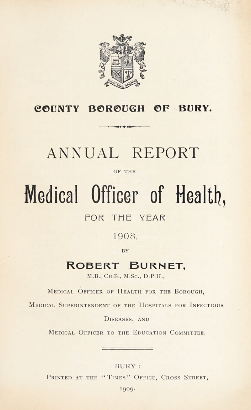 COUNTY BOROUGH OF BURY. ANNUAL REPORT OF THE Medical Officer of Health, FOR THE YEAR 1908, BY Robert Burnet, M.B., Ch.B., M.Sc., D.P.H., Medical Officer of Health for the Borough, Medical Superintendent of the Hospitals for Infectious Diseases, and Medical Officer to the Education Committee. BURY : Printed at the “Times” Office, Cross Street, 1909.