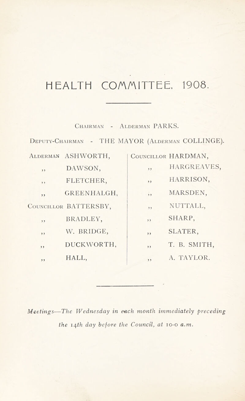 HEALTH COMMITTEE, 1908. Chairman - Alderman PARKS. Deputy-Chairman - THE MAYOR (Alderman COLLINGE). Alderman ASHWORTH, ,, DAWSON, ,, FLETCHER, ,, GREENHALGH, Councillor BATTERSBY, ,, BRADLEY, ,, W. BRIDGE, ,, DUCKWORTH, ,, HALL, Councillor HARDMAN, ,, HARGREAVES, ,, HARRISON, ,, MARSDEN, ,, NUTTALL, ,, SHARP, ,, SLATER, ,, T. B. SMITH, A. TAYLOR. Meetings—The W e dues day in each month immediately preceding the 14.th day before the Council, at 10-0 a.m.