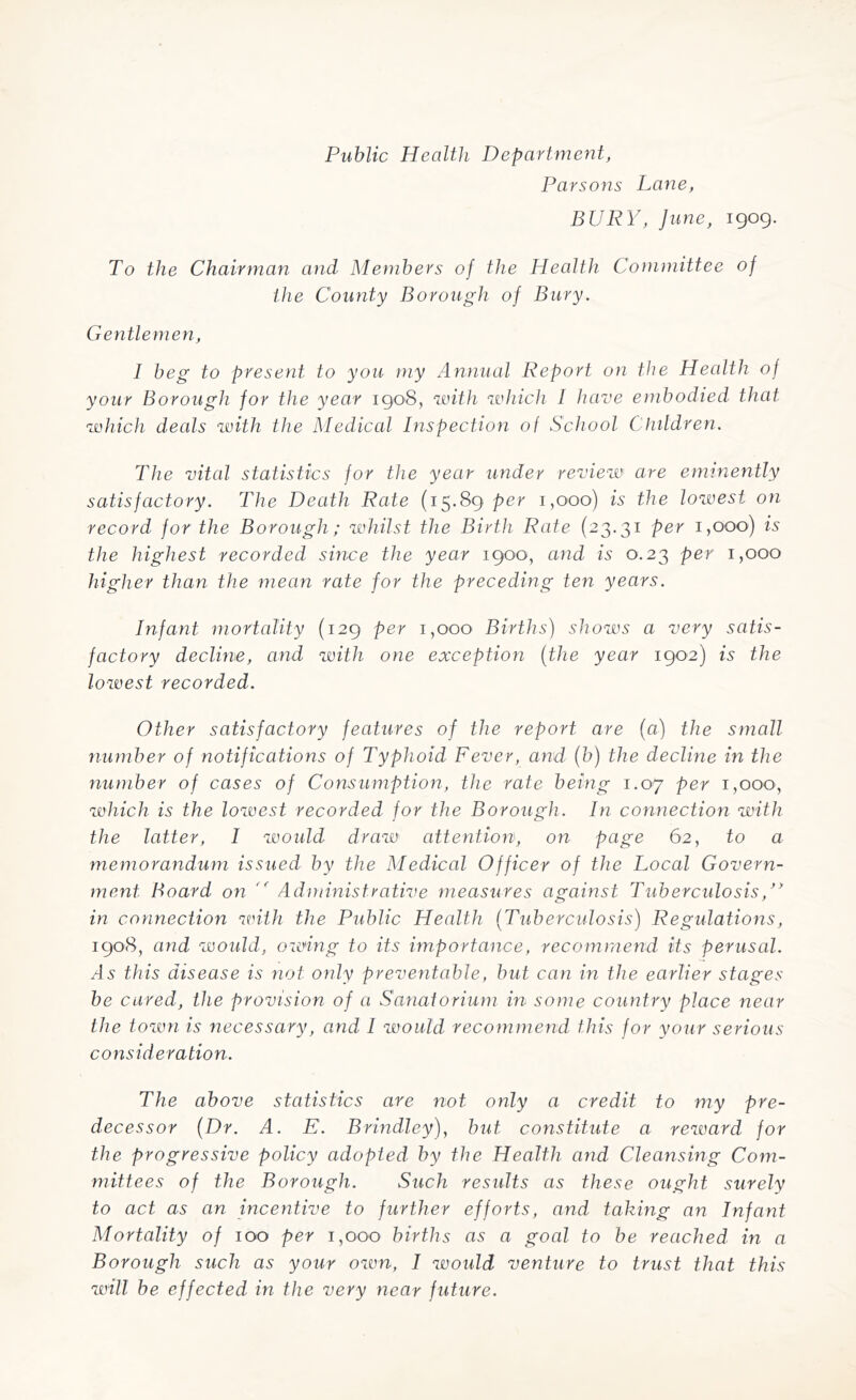 Public Health Department, Parsons Lane, BURY, June, igog. To the Chairman and Members of the Health Committee of the County Borough of Bury. Gentlemen, 1 beg to present to you my Annual Report on the Health of your Borough for the year igo8, with which I have embodied that which deals with the Medical Inspection of School Children. The vital statistics for the year under review are eminently satisfactory. The Death Rate (15.89 per 1,000) is the lowest on record for the Borough; whilst the Birth Rate (23.31 per 1,000) is the highest recorded since the year igoo, and is 0.23 per 1,000 higher than the mean rate for the preceding ten years. Infant mortality (i2g per 1,000 Births) shows a very satis¬ factory decline, and with one exception (the year igo2) is the lowest recorded. Other satisfactory features of the report are (a) the small number of notifications of Typhoid Fever, and (b) the decline in the number of cases of Consumption, the rate being 1.07 per 1,000, which is the lowest recorded for the Borough. In connection with the latter, I would draw attention, on page 6 2, to a memorandum issued by the Medical Officer of the Local Govern¬ ment Board on '' Administrative measures against Tuberculosis,’y in connection with the Public Health (Tuberculosis) Regulations, igo8, and would, owing to its importance, recommend its perusal. /Is this disease is not only preventable, but can in the earlier stages be cured, the provision of a Sanatorium in some country place near the town is necessary, and I would recommend this for your serious consideration. The above statistics are not only a credit to my pre¬ decessor (Dr. A. E. Brindley), but constitute a reward for the progressive policy adopted by the Health and Cleansing Com¬ mittees of the Borough. Such results as these ought surely to act as an incentive to further efforts, and taking an Infant Mortality of 100 per 1,000 births as a goal to be reached in a Borough such as your own, I would venture to trust that this will be effected in the very near future.