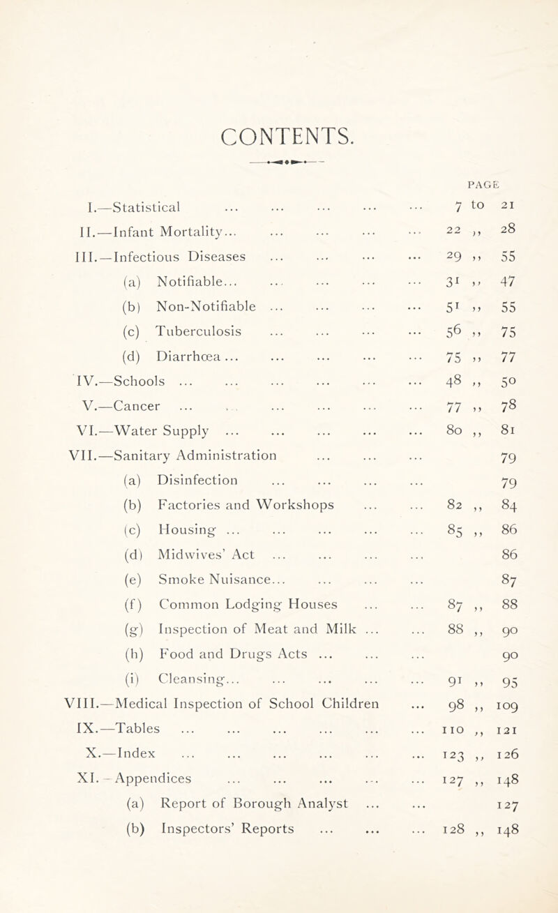 CONTENTS. PAGE I.—Statistical 7 tO 21 II.—Infant Mortality... 22 >> 28 III. —Infectious Diseases 29 > 5 55 (a) Notifiable... 31 47 (b) Non-Notifiable ... 51 >> 55 (c) Tuberculosis 56 75 (d) Diarrhoea ... ••• 75 ,, 77 IV.—Schools ... 48 M 5° V.—Cancer 77 00 e>. VI.—Water Supply 80 ,, 81 VII.—Sanitary Administration 79 (a) Disinfection 79 (b) Factories and Workshops 82 >> 84 (c) Housing- ... ... 85 ^0 00 (dl Mid wives’ Act 86 (e) Smoke Nuisance... 87 (0 Common Lodging Houses ... 87 „ 88 (g) Inspection of Meat and. Milk ... ... 88 ,, 9° (h) Food and Drugs Acts ... 90 (i) Cleansing... 91 > > 95 VIII.—Medical Inspection of School Children 98 ,, 109 IX.—Tables 110 ,, 121 X.—Index ... 123 ,, 126 XI.—Appendices 127 ,, 148 (a) Report of Borough Analyst ... 127 (b) Inspectors’ Reports 128 00 ^i-