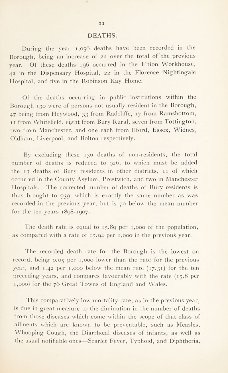 DEATHS. During- the year 1,056 deaths have been recorded in the Borough, being an increase of 22 over the total of the previous year. Of these deaths 196 occurred in the Union Workhouse, 42 in the Dispensary Hospital, 22 in the Florence Nightingale Hospital, and five in the Robinson Kay Home. Of the deaths occurring in public institutions within the Borough 130' were of persons not usually resident in the Borough, 47 being from Heywood, 33 from Radcliffe, 17 from Ramsbottom, 11 from Whitefield, eight from Bury Rural, seven from Tottington, two> from Manchester, and one each from Ilford, Essex, Widnes, Oldham, Liverpool, and Bolton respectively. By excluding these 130 deaths of non-residents, the total number of deaths is reduced to 926, to which must be added the 13 deaths of Bury residents in other districts, 11 of which occurred in the County Asylum, Prestwich, and two in Manchester Hospitals. The corrected number of deaths of Bury residents is thus brought to 939, which is exactly the same number as was recorded in the previous year, but is 70 below the mean number for the ten years 1898-1907. The death rate is equal to 15.89 per 1,000 of the population, as compared with a rate of 15.94 per 1,000 in the previous year. The recorded death rate for the Borough is the lowest on record, being 0.05 per 1,000 lower than the rate for the previous year, and 1.42 per 1,000 below the mean rate (17.31) for the ten preceding years, and compares favourably with the rate (15.8 per 1,000) for the 76 Great Towns of England and Wales. This comparatively low mortality rate, as in the previous year, is due in great measure to the diminution in the number of deaths from those diseases which come within the scope of that class of ailments which are known to be preventable, such as Measles, Whooping Cough, the Diarrhoeal diseases of infants, as well as the usual notifiable ones—Scarlet Fever, Typhoid, and Diphtheria.