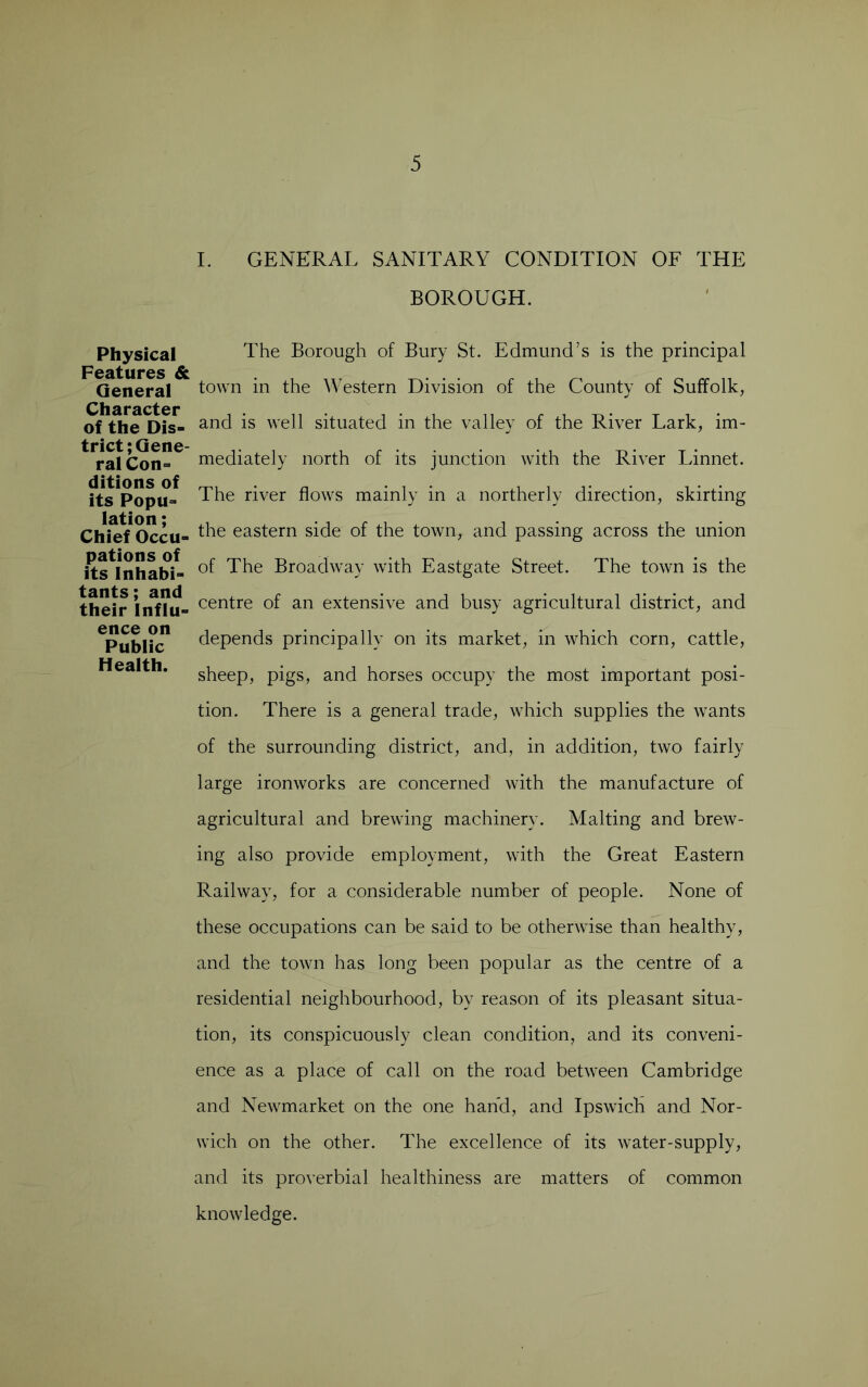 Physical Features & General Character of the Dis- trict; Gene- ral Con- ditions of its Popu- lation ; Chief Occu- pations of its Inhabi- tants; and their Influ- ence on Public Health. I. GENERAL SANITARY CONDITION OF THE BOROUGH. The Borough of Bury St. Edmund’s is the principal town in the Western Division of the County of Suffolk, and is well situated in the valley of the River Lark, im- mediately north of its junction with the River Linnet. The river flows mainly in a northerly direction, skirting the eastern side of the town, and passing across the union of The Broadway with Eastgate Street. The town is the centre of an extensive and busy agricultural district, and depends principally on its market, in which corn, cattle, sheep, pigs, and horses occupy the most important posi- tion. There is a general trade, which supplies the wants of the surrounding district, and, in addition, two fairly large ironworks are concerned with the manufacture of agricultural and brewing machinery. Malting and brew- ing also provide employment, with the Great Eastern Railway, for a considerable number of people. None of these occupations can be said to be otherwise than healthy, and the town has long been popular as the centre of a residential neighbourhood, by reason of its pleasant situa- tion, its conspicuously clean condition, and its conveni- ence as a place of call on the road between Cambridge and Newmarket on the one hand, and Ipswich and Nor- wich on the other. The excellence of its water-supply, and its proverbial healthiness are matters of common knowledge.