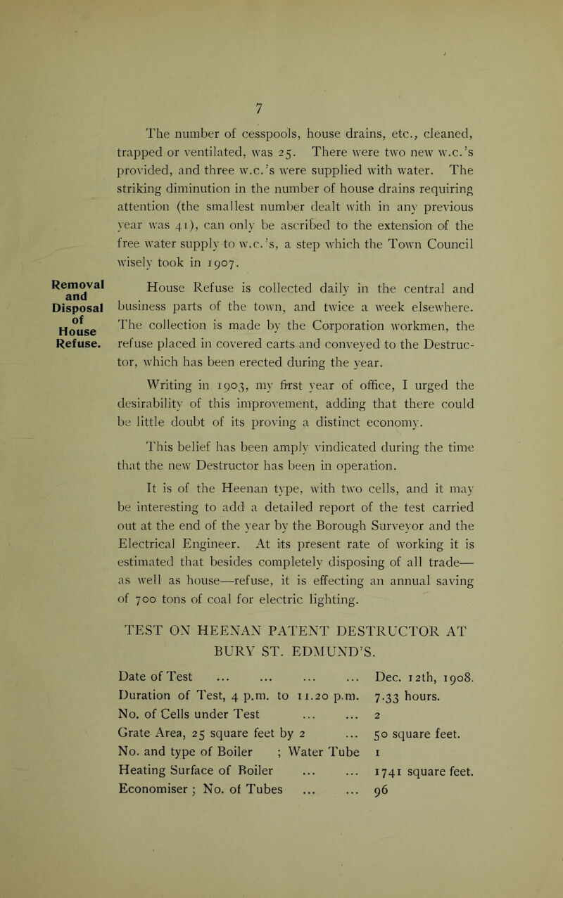 Removal and Disposal of House Refuse. The number of cesspools, house drains, etc., cleaned, trapped or ventilated, was 25. There were two new w.c.’s provided, and three w.c.’s were supplied with water. The striking diminution in the number of house drains requiring attention (the smallest number dealt with in any previous year was 41), can only be ascribed to the extension of the free water supply to w.c.’s, a step which the Town Council wisely took in 1907. House Refuse is collected daily in the central and business parts of the town, and twice a week elsewhere. The collection is made by the Corporation workmen, the refuse placed in covered carts and conveyed to the Destruc- tor, which has been erected during the year. Writing in 1903, my hrst year of office, I urged the desirability of this improvement, adding that there could be little doubt of its proving a distinct economy. This belief has been amply vindicated during the time that the new Destructor has been in operation. It is of the Heenan type, with two cells, and it may be interesting to add a detailed report of the test carried out at the end of the year by the Borough Surveyor and the Electrical Engineer. At its present rate of working it is estimated that besides completely disposing of all trade— as well as house—refuse, it is effecting an annual saving of 700 tons of coal for electric lighting. TEST ON HEENAN PATENT DESTRUCTOR AT BURY ST. EDMUND’S. Date of Test Dec. 12th, 1908. Duration of Test, 4 p.m. to 11.20 p.m. 7.33 hours. No. of Cells under Test ... ... 2 Grate Area, 25 square feet by 2 ... 50 square feet. No. and type of Boiler ; Water Tube i Heating Surface of Boiler ... ... 1741 square feet. Economiser; No. of Tubes ... ... 96