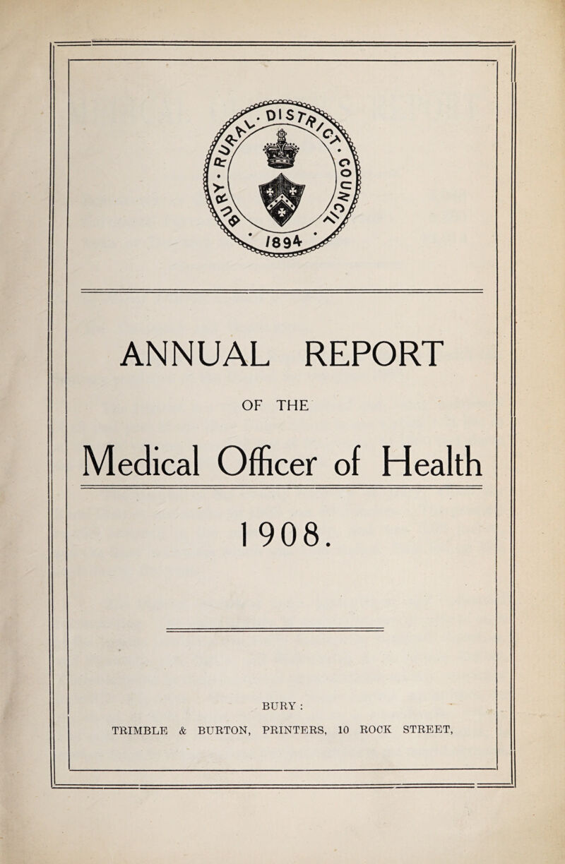 ANNUAL REPORT OF THE Medical Officer of Health 1 908. BURY : TRIMBLE & BURTON, PRINTERS, 10 ROCK STREET,