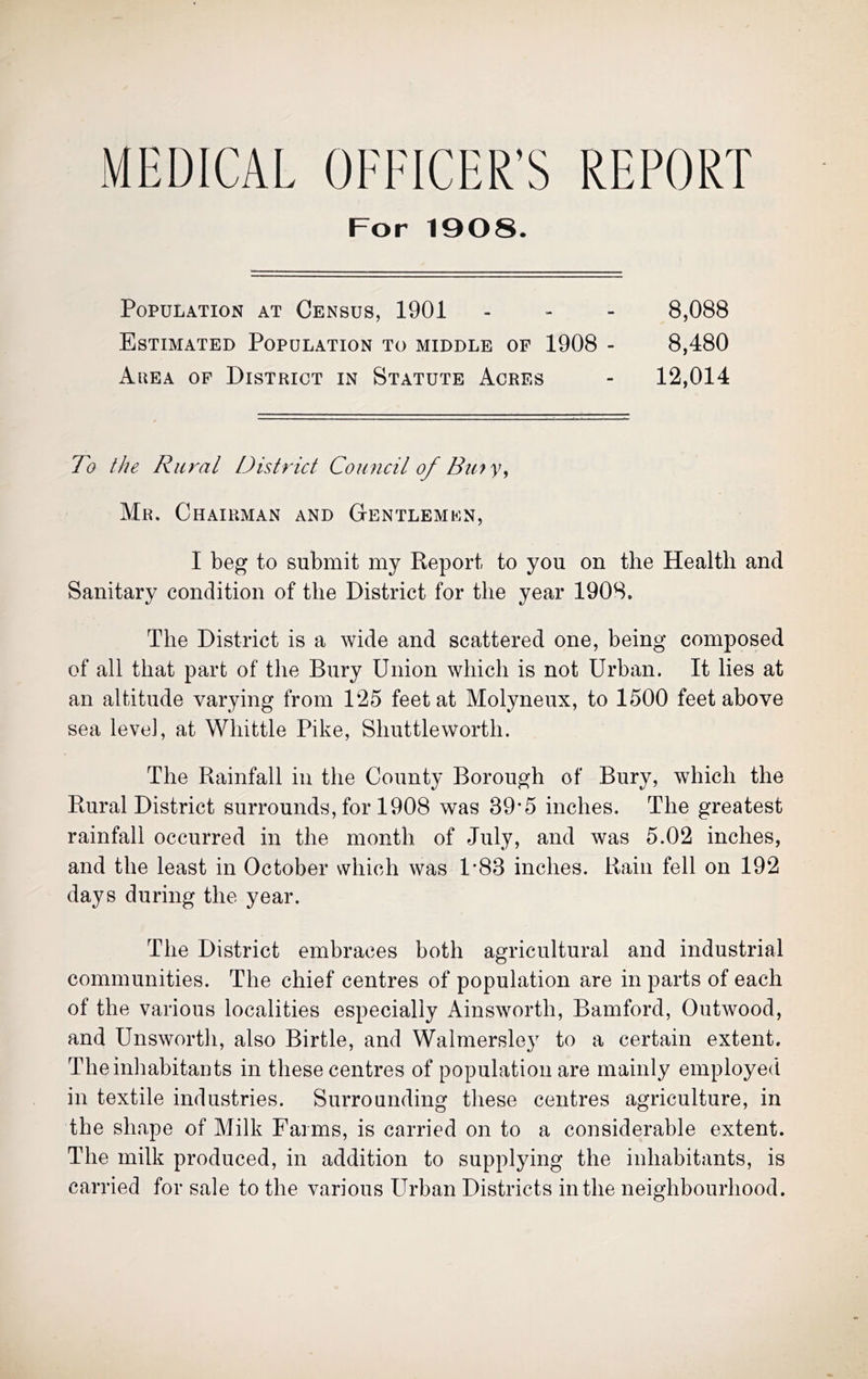MEDICAL OFFICER’S REPORT For 1908. Population at Census, 1901 - - - 8,088 Estimated Population to middle of 1908 - 8,480 Auea of District in Statute Acres - 12,014 To the Rural District Council of Bu'fy^ Mr. Chairman and Gentlemen, I beg to submit my Report to you on the Health and Sanitary condition of the District for the year 1908. The District is a wide and scattered one, being composed of all that part of the Bury Union which is not Urban. It lies at an altitude varying from 125 feet at Molyneux, to 1500 feet above sea level, at Whittle Pike, Shuttleworth. The Rainfall in the County Borough of Bury, which the Rural District surrounds, for 1908 was 39*5 inches. The greatest rainfall occurred in the month of July, and was 5.02 inches, and the least in October which was 1’83 inches. Rain fell on 192 days during the year. The District embraces both agricultural and industrial communities. The chief centres of population are in parts of each of the various localities especially Ainsworth, Bamford, Outwood, and Unsworth, also Birtle, and Walmersley to a certain extent. Theinhabitauts in these centres of population are mainly employed in textile industries. Surrounding these centres agriculture, in the shape of Milk Farms, is carried on to a considerable extent. The milk produced, in addition to supplying the inhabitants, is carried for sale to the various Urban Districts in the neighbourhood.