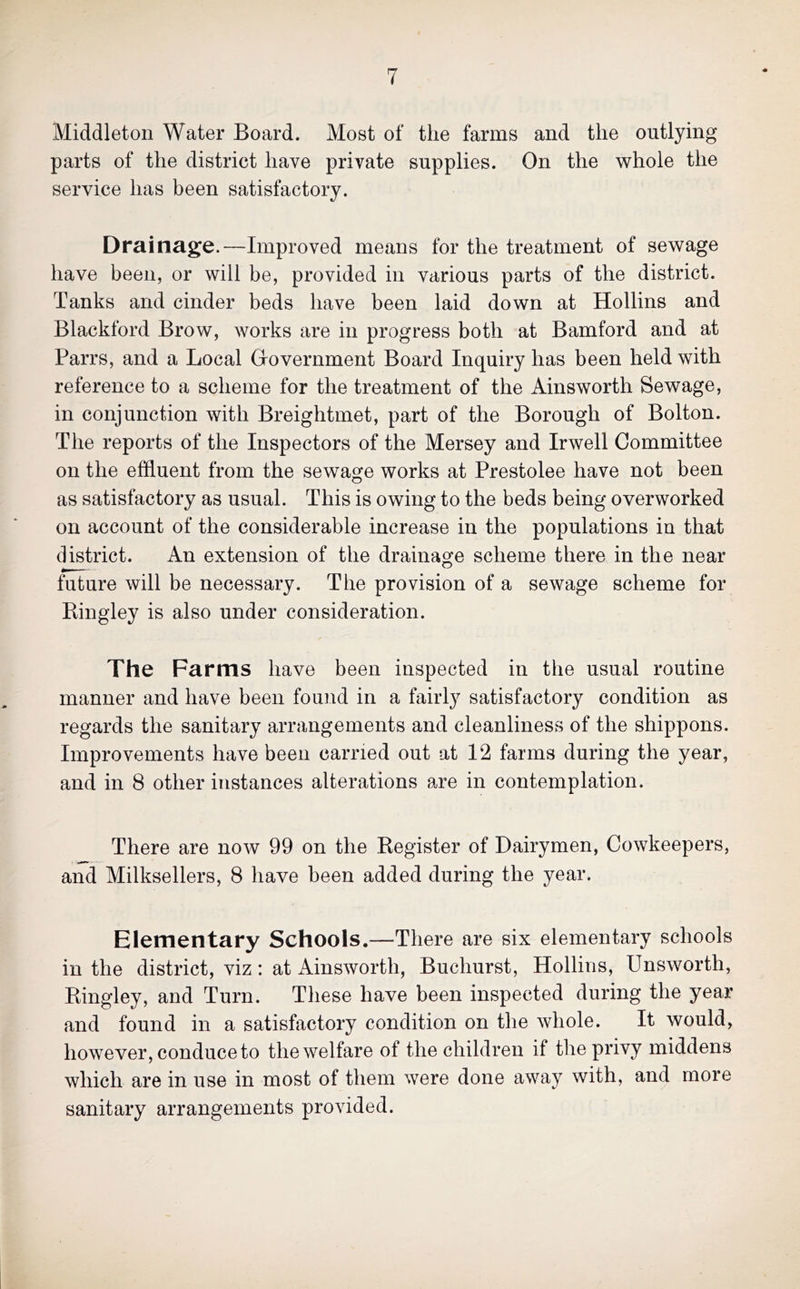 Middleton Water Board. Most of the farms and the outlying parts of the district have private supplies. On the w^hole the service has been satisfactory. Drainage.—Improved means for the treatment of sewage have been, or will be, provided in various parts of the district. Tanks and cinder beds have been laid down at Hollins and Blackford Brow, works are in progress both at Bamford and at Parrs, and a Local Oovernment Board Inquiry has been held with reference to a scheme for the treatment of the Ainsworth Sewage, in conjunction with Breightmet, part of the Borough of Bolton. The reports of the Inspectors of the Mersey and Irwell Committee on the effluent from the sewage works at Prestolee have not been as satisfactory as usual. This is owing to the beds being overworked on account of the considerable increase in the populations in that district. An extension of the drainage scheme there in the near future will be necessary. The provision of a sewage scheme for Bingley is also under consideration. The Farms have been inspected in the usual routine manner and have been found in a fairly satisfactory condition as regards the sanitary arrangements and cleanliness of the shippons. Improvements have been carried out at 12 farms during the year, and in 8 other instances alterations are in contemplation. There are now 99 on the Register of Dairymen, Cowkeepers, and Milksellers, 8 have been added during the year. Elementary Schools.—There are six elementary schools in the district, viz: at Ainsworth, Buchurst, Hollins, Unsworth, Bingley, and Turn. These have been inspected during the year and found in a satisfactory condition on the whole. It would, however, conduce to the welfare of the children if the privy middens which are in use in most of them were done away with, and more sanitary arrangements provided.