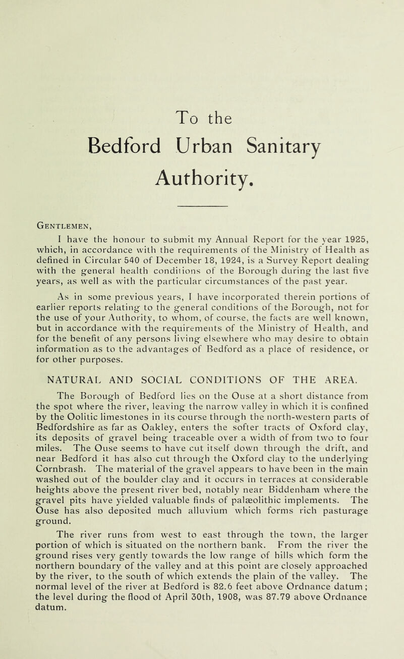 To the Bedford Urban Sanitary Authority. Gentlemen, I have the honour to submit my Annual Report for the year 1925, which, in accordance with the requirements of the Ministry of Health as defined in Circular 540 of December 18, 1924, is a Survey Report dealing with the general health conditions of the Borough during the last five years, as well as with the particular circumstances of the past year. As in some previous years, I have incorporated therein portions of earlier reports relating to the general conditions of the Borough, not for the use of your Authority, to whom, of course, the facts are well known, but in accordance with the requirements of the Ministry of Health, and for the benefit of any persons living elsewhere who may desire to obtain information as to the advantages of Bedford as a place of residence, or for other purposes. NATURAL AND SOCIAL CONDITIONS OF THE AREA. The Borough of Bedford lies on the Ouse at a short distance from the spot where the river, leaving the narrow valley in which it is confined by the Oolitic limestones in its course through the north-western parts of Bedfordshire as far as Oakley, enters the softer tracts of Oxford clay, its deposits of gravel being traceable over a width of from two to four miles. The Ouse seems to have cut itself down through the drift, and near Bedford it has also cut through the Oxford clay to the underlying Cornbrash. The material of the gravel appears to have been in the main washed out of the boulder clay and it occurs in terraces at considerable heights above the present river bed, notably near Biddenham where the gravel pits have yielded valuable finds of palaeolithic implements. The Ouse has also deposited much alluvium which forms rich pasturage ground. The river runs from west to east through the town, the larger portion of which is situated on the northern bank. From the river the ground rises very gently towards the low range of hills which form the northern boundary of the valley and at this point are closely approached by the river, to the south of which extends the plain of the valley. The normal level of the river at Bedford is 82.6 feet above Ordnance datum; the level during the flood of April 30th, 1908, was 87.79 above Ordnance datum.