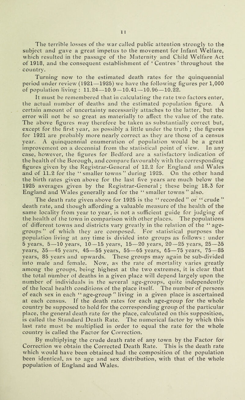 The terrible losses of the war called public attention strongly to the subject and gave a great impetus to the movement for Infant Welfare, which resulted in the passage of the Maternity and Child Welfare Act of 1918, and the consequent establishment of ‘ Centres ’ throughout the country. Turning now to the estimated death rates for the quinquennial period under review (1921—1925) we have the following figures per 1,000 of population living: 11.24—10.9 —10.41 —10.96—10.22. It must be remembered that in calculating the rate two factors enter, the actual number of deaths and the estimated population figure. A certain amount of uncertainty necessarily attaches to the latter, but the error will not be so great as materially to affect the value of the rate. The above figures may therefore be taken as substantially correct but, except for the first year, as possibly a little under the truth ; the figures for 1921 are probably more nearly correct as they are those of a census year. A quinquennial enumeration of population would be a great improvement on a decennial from the statistical point of view. In any case, however, the figures for Bedford are a satisfactory indication of the health of the Borough, and compare favourably wdth the corresponding figures given by the Registrar-General of 12.2 for England and Wales and of 11.2 for the “smaller towns” during 1925. On the other hand the birth rates given above for the last five years are much below the 1925 averages g'iven by the Registrar-General ; these being 18.3 for England and Wales generally and for the “ smaller towns ” also. The death rate given above for 1925 is the “ recorded ” or “ crude ” death rate, and though affording a valuable measure of the health of the same locality from year to year, is not a sufficient guide for judging of the health of the town in comparison wdth other places. The populations of different towns and districts vary greatly in the relation of the “age- groups” of which they are composed. For statistical purposes the population living at any time is divided into groups as follow's : under 5 years, 5—10 years, 10—15 years, 15—20 years, 20—25 3^ears, 25—35 years, 35—45 years, 45—55 years, 55—65 3'ears, 65—75 3’ears, 75—85 years, 85 years and upwards. These groups may again be sub-divided into male and female. Now, as the rate of mortality varies greatly among the groups, being highest at the tw’O extremes, it is clear that the total number of deaths in a given place will depend largely upon the number of individuals in the several age-groups, quite independently of the local health conditions of the place itself. The number of persons of each sex in each “age-group” living in a given place is ascertained at each census. If the death rates for each age-group for the whole country be supposed to hold for the corresponding group of the particular place, the general death rate for the place, calculated on this supposition, is called the Standard Death Rate. The numerical factor by which this last rate must be multiplied in order to equal the rate for the wdiole country is called the Factor for Correction. By multiplying the crude death rate of any town by the Factor for Correction we obtain the Corrected Death Rate. This is the death rate wTich would have been obtained had the composition of the population been identical, as to age and sex distribution, with that of the whole population of England and Wales.