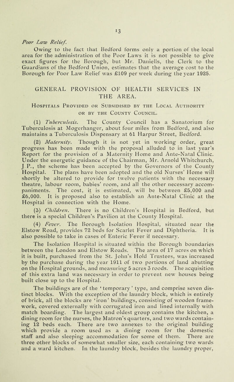 Poor Law Relief. Owing' to the fact that Bedford forms only a portion of the local area for the administration of the Poor Laws it is not possible to give exact figures for the Borough, but Mr. Daniells, the Clerk to the Guardians of the Bedford Union, estimates that the average cost to the Borough for Poor Law Relief was £109 per week during the year 1925. GENERAL PROVISION OF HEALTH SERVICES IN THE AREA. Hospitals Provided or Subsidised by the Local Authority OR BY THE County Council. (1) Tuberculosis. The County Council has a Sanatorium for Tuberculosis at Mogerhanger, about four miles from Bedford, and also maintains a Tuberculosis Dispensary at 61 Harpur Street, Bedford. (2) Maternity. Though it is not yet in working order, great progress has been made with the proposal alluded to in last year’s Report for the provision of a Maternity Home and Ante-Natal Clinic. Under the energetic guidance of the Chairman, Mr. Arnold Whitchurch, J-P., the scheme has been accepted by the Governors of the County Hospital. The plans have been adopted and the old Nurses’ Home will shortly be altered to provide for twelve patients with the necessary theatre, labour room, babies’ room, and all the other necessary accom- paniments. The cost, it is estimated, will be between £5,000 and £6,000. It is proposed also to establish an Ante-Natal Clinic at the Hospital in connection with the Home. (3) Children. There is no Children’s Hospital in Bedford, but there is a special Children’s Pavilion at the County Hospital. (4) Fever. The Borough Isolation Hospital, situated near the Elstow Road, provides 72 beds for Scarlet Fever and Diphtheria. It is also possible to take in cases of Enteric Fever if necessar3L The Isolation Hospital is situated within the Borough boundaries between the London and Elstow Roads. The area of 17 acres on which it is built, purchased from the St. John’s Hold Trustees, was increased by the purchase during the year 1911 of two portions of land abutting on the Hospital grounds, and measuring 5 acres 3 roods. The acquisition of this extra land was necessary in order to prevent new houses being built close up to the Hospital. The buildings are of the ‘ temporary ’ type, and comprise seven dis- tinct blocks. With the exception of the laundry block, which is entirely of brick, all the blocks are ‘iron’ buildings, consisting of wooden frame- work, covered externally with corrugated iron and lined internally with match boarding. The largest and oldest group contains the kitchen, a dining room for the nurses, the Matron’s quarters, and two wards contain- ing 12 beds each. There are two annexes to the original building which provide a room used as a dining room for the domestic staff and also sleeping accommodation for some of them. There are three other blocks of somewhat smaller size, each containing two wards and a ward kitchen. In the laundry block, besides the laundry proper,