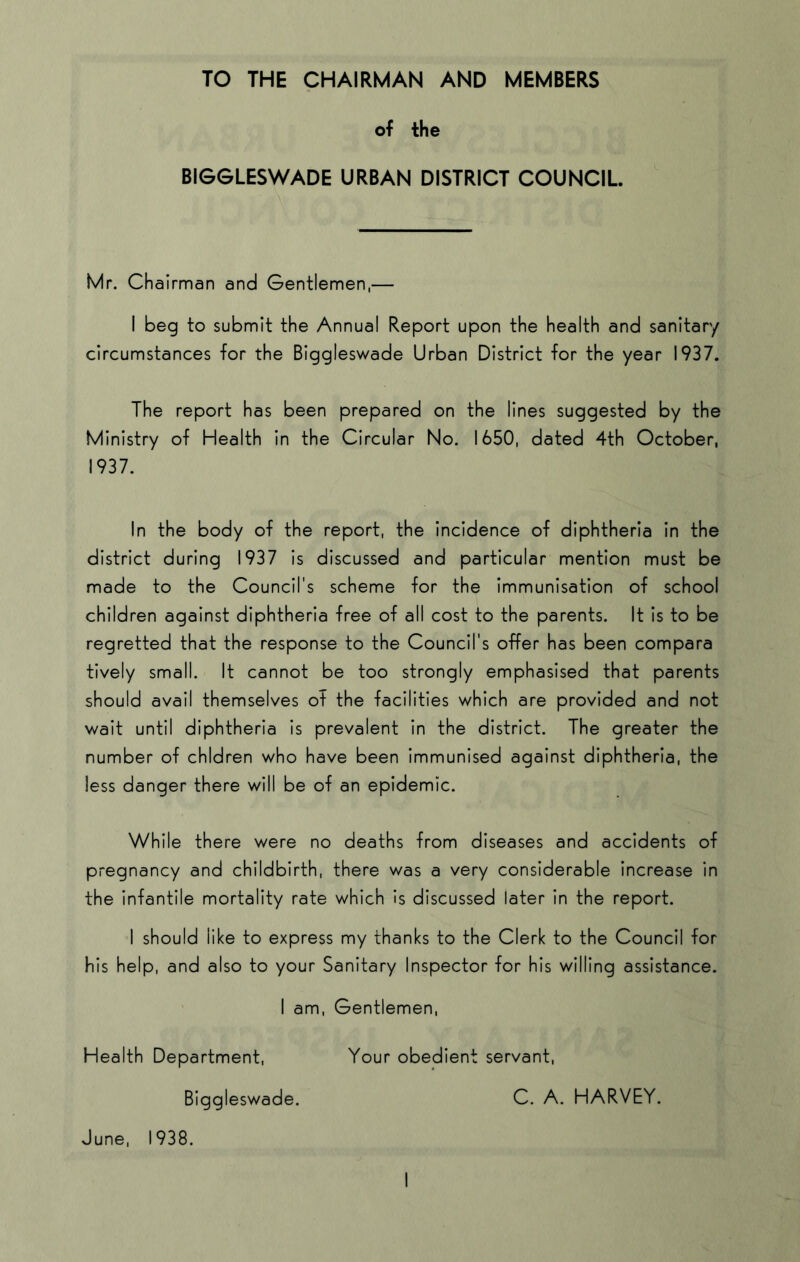 TO THE CHAIRMAN AND MEMBERS of the BIGGLESWADE URBAN DISTRICT COUNCIL Mr. Chairman and Gentlemen,— I beg to submit the Annual Report upon the health and sanitary circumstances for the Biggleswade Urban District for the year 1937. The report has been prepared on the lines suggested by the Ministry of Health in the Circular No. 1650, dated 4th October, 1937. In the body of the report, the Incidence of diphtheria in the district during 1937 is discussed and particular mention must be made to the Council's scheme for the immunisation of school children against diphtheria free of all cost to the parents. It is to be regretted that the response to the Council's offer has been compare tively small. It cannot be too strongly emphasised that parents should avail themselves of the facilities which are provided and not wait until diphtheria is prevalent in the district. The greater the number of chidren who have been immunised against diphtheria, the less danger there will be of an epidemic. While there were no deaths from diseases and accidents of pregnancy and childbirth, there was a very considerable Increase in the infantile mortality rate which is discussed later in the report. I should like to express my thanks to the Clerk to the Council for his help, and also to your Sanitary Inspector for his willing assistance. I am, Gentlemen, Health Department, Your obedient servant, Biggleswade. C. A. HARVEY.