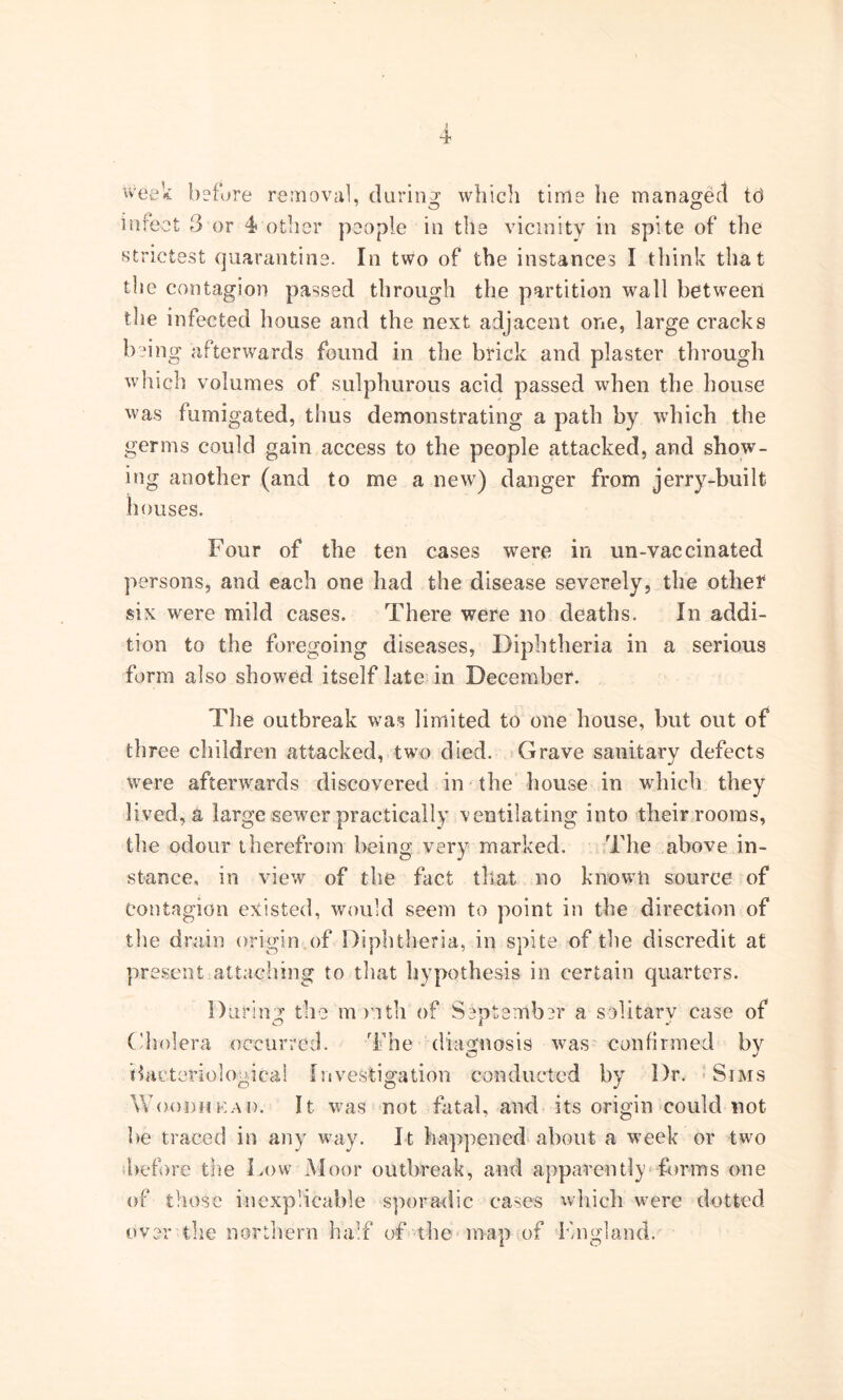 week before removal, daring which time he managed td infect 3 or 4other people in the vicinity in spite of the strictest quarantine. In two of the instances I think that the contagion passed through the partition wall between the infected house and the next adjacent one, large cracks being afterwards found in the brick and plaster through which volumes of sulphurous acid passed when the house was fumigated, thus demonstrating a path by which the germs could gain access to the people attacked, and show- ing another (and to me a new) danger from jerry-built houses. Four of the ten cases were in un-vac cinated persons, and each one had the disease severely, the other six were mild cases. There were no deaths. In addi- tion to the foregoing diseases, Diphtheria in a serious form also showed itself late in December. The outbreak was limited to one house, but out of three children attacked, two died. Grave sanitary defects were afterwards discovered in the house in which they lived, a large sewer practically ventilating into their rooms, the odour therefrom being very marked. The above in- stance, in view of the fact that no known source of Contagion existed, would seem to point in the direction of the drain origin of Diphtheria, in spite of the discredit at present attaching to that hypothesis in certain quarters. During the mr.ith of September a solitary case of Cholera occurred. The diagnosis was confirmed by Hacteriolouical Investigation conducted by Dr. Sims W(h)dhkai). It was not fatal, and its origin could not be traced in any way. It happened about a week or two before the Low Moor outbreak, and apparently forms one of those inexplicable sporadic cases which were dotted over the northern half of the map of England.