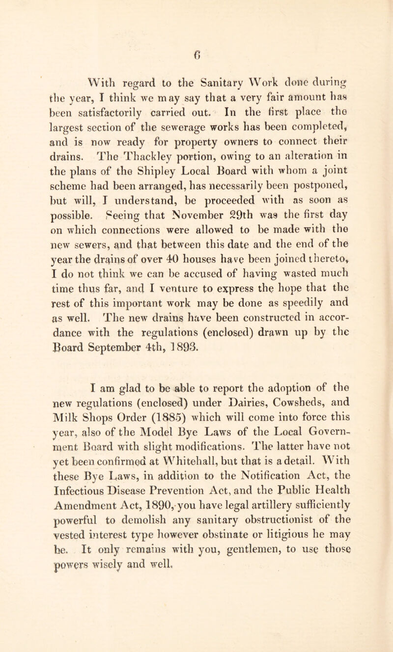 With regard to the Sanitary Work done during the year, I think we may say that a very fair amount has been satisfactorily carried out. In the first place the largest section of the sewerage works has been completed, and is now ready for property owners to connect their drains. The Thackley portion, owing to an alteration in the plans of the Shipley Local Board with whom a joint scheme had been arranged, has necessarily been postponed, but will, I understand, be proceeded with as soon as possible. Seeing that November 29th was the first day on which connections were allowed to be made with the new sewers, and that between this date and the end of the year the drains of over 40 houses have been joined thereto, I do not think we can be accused of having wasted much time thus far, and I venture to express the hope that the rest of this important work may be done as speedily and as well. The new drains have been constructed in accor- dance with the regulations (enclosed) drawn up by the Board September 4th, 1893. I am glad to be able to report the adoption of the new regulations (enclosed) under Dairies, Cowsheds, and Milk Shops Order (1885) which will come into force this year, also of the Model Bye Laws of the Local Govern- ment Board with slight modifications. The latter have not yet been confirmed at Whitehall, but that is a detail. W ith these Bye Laws, in addition to the Notification Act, the Infectious Disease Prevention Act, and the Public Health Amendment Act, 1890, you have legal artillery sufficiently powerful to demolish any sanitary obstructionist of the vested interest type however obstinate or litigious he may be. It only remains with you, gentlemen, to use those powers wisely and well.