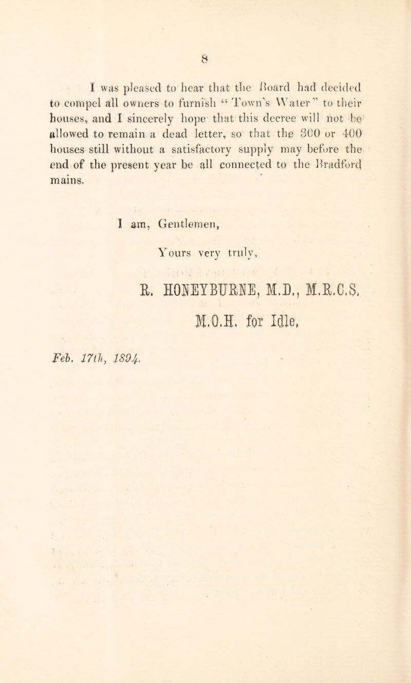 I was pleased to hear that the Board had decided to compel all owners to furnish “ Town's Water” to their houses, and I sincerely hope that this decree will not be allowed to remain a dead letter, so that the 300 or 400 houses still without a satisfactory supply may before the end of the present year be all connected to the Bradford mains, I am, Gentlemen, Yours very truly. E. HOIETBTJENE, M.D., I.E.C.S, M.Q.H, for Idle, Feb. 17th, 1894.