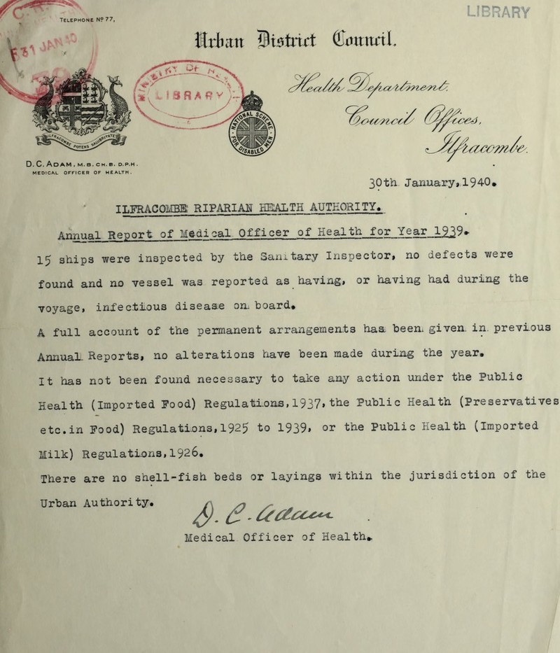 Telephone N? 77, LIBRARY Jtrlmn Bistrid (limttnL .C.Adam.m.b.ch.b, D.P.H. MEDICAL OFFICER OF WEALTH. 30th January, 194-0* ILFRACOMBE RIPARIAN HEALTH AUTHORITY, Annual Report of Medical Officer of Health for Year_lg39* 15 ships were inspected by the Sanitary Inspector# no defects were found and no vessel was reported as having# or having had during the voyage, infectious disease on board* A full account of the permanent arrangements haa been given in. previous Annual-Reports, no alterations have been made during the year. It has not been found necessary to take any action under the Public Health (Imported Food) Regulations,1937*the Public Health (Preservatives etc.in Food) Regulations,1925 to 1939* or the Public Health (imported Milk) Regulations,1926. There are no shell-fish beds or layings within the jurisdiction of the Urban Authority, Medical Officer of Health*