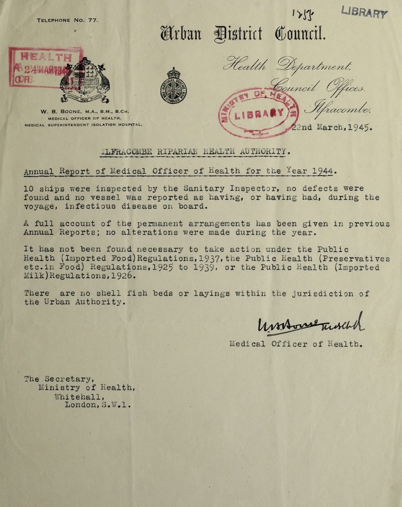 Telephone No. 77. '■>J? U8RARy .*» W. B. Boone, m.a., b.m., b.ch. MEDICAL OFFICER OF HEALTH. MEDICAL SUPERINTENDENT ISOLATION HOSPITAL. ILFRACOMBE Man district Coimril. Annual Report of Medical Officer of Health for the Jear 1944. 10 ships were inspected by the Sanitary Inspector, no defects were found and no vessel was reported as having, or having had, during the voyage, infectious disease on board. A full account of the permanent arrangements has been given in previous Annual Reports; no alterations were made during the year. It has not been found necessary to take action under the Public Health (Imported Pood)Regulations,1937*the Public Health (Preservatives etc.in Food) Regulations,1925 to 1939* or the Public Health (Imported Milk)Regulations, 1926. There are no shell fish beds or layings within the jurisdiction of the Urban Authority. Medical Officer of Health. The Secretary, Ministry of Health, Whitehall, London,S.W.l.