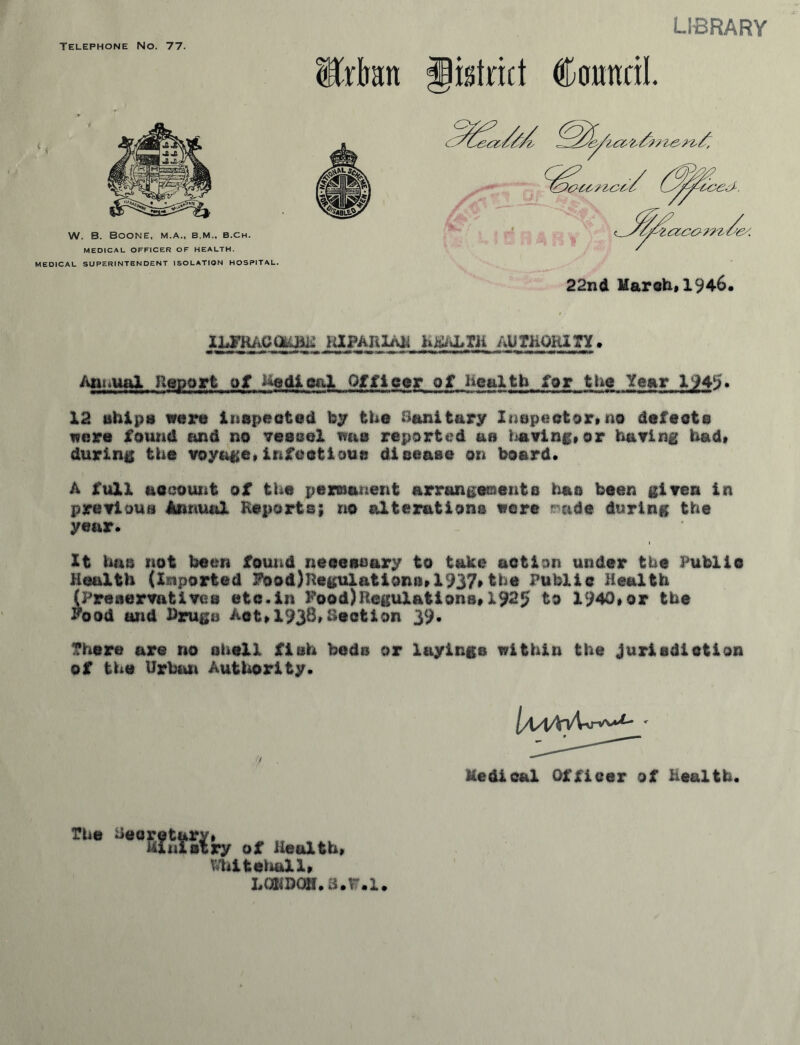 Telephone No. 77. LIBRARY Mart district Council. MEDICAL SUPERINTENDENT ISOLATION HOSPITAL. 22nd March, 1946. iapARii\it h^vLrii authority. Annual Report of Medical Officer of health for the Year X'^45. 12 ships were inspected by the Sanitary Inspector*no defeats were found and no vessel was reported as having*or having had* during the voyage*infectious disease on board. A full account of the permanent arrangements has been given in previous Annual Reports; no alterations were r nde during the year. It has not been found neeeosary to take action under the Public Health (Imported FoodRegulations*1937*the Public Health (Preservatives etc.in Food)Regulations*X925 to 1940,or the Food and Drugs Apt*1938*Section 39. There are no shell fish beds or layings within the jurisdiction of the Urban Authority. l/\AAyU^u' Medical Officer of Health. The iieoretary* Ministry of Health* Whitehall* LGWBQS.3.W.1.