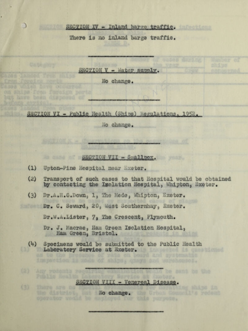 inhere is no inland barge traffic. JtiC'x'iui; V - ,iatcr sasnly. No change. VI - mile .ic.-ii-t (Jhias) .regulations. 19LV. -.o change. r,.£ra3lBgSr (1) Gpton-Pine Hospital near Exeter, (2) Transport of such cases to that Hospital would be obtained by contacting the Isolation Hospital, uhipton, BxcGer. (3) Dr.x,i .G.Down, 1, The -lede, Tipton, Exeter, Dr, C. Seward, 20, .ust Southernhay, scoter, Dr.w..wLister, 7* The Crescent, Plymouth, Dr, J, Hacrae, Ha.L Green Isolation Hospital, Ham Green, Bristol, (4) Specimens would be submitted to the Public Health Laboratory Service at Exeter* q^cnojl ?m - Venereal Disease.