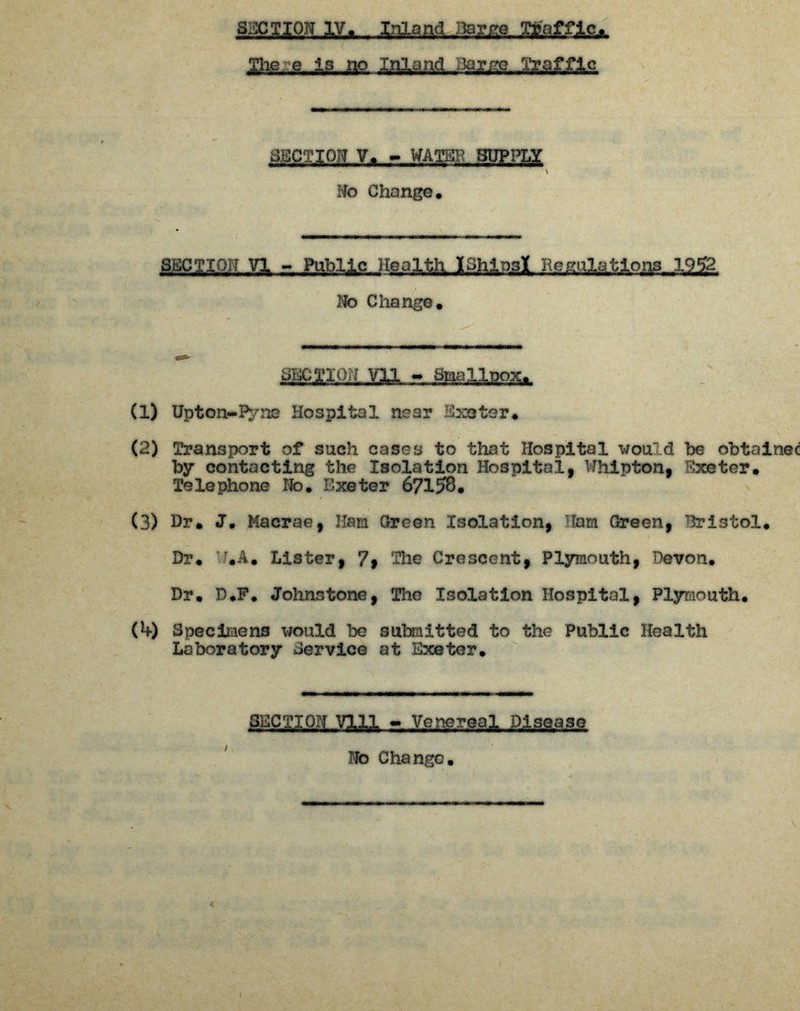 She.g-js--OS, ^££S. .Wte ^auojLYxjjfmi^Eag \ No Change. sEcg.gn,.vi - P!ftiicjtGa^j^pali;.c,adai?A°ig-^, No Change. (1) Upton-Pyiie Hospital near Exeter. (2) Transport of such cases to that Hospital would be obtained by contacting the Isolation Hospital, Whipton, Exeter. Telephone No. Exeter 67158. (3) Dr. J. Macrae, 11am Green Isolation, Ham Green, Bristol. Dr. r.A. Lister, 7f The Crescent, Plymouth, Devon. Dr. D.F. Johnstone, The Isolation Hospital, Plymouth. (4) Specimens would be submitted to the Public Health Laboratory Service at Exeter. SECTION Vlll - Venereal Disease