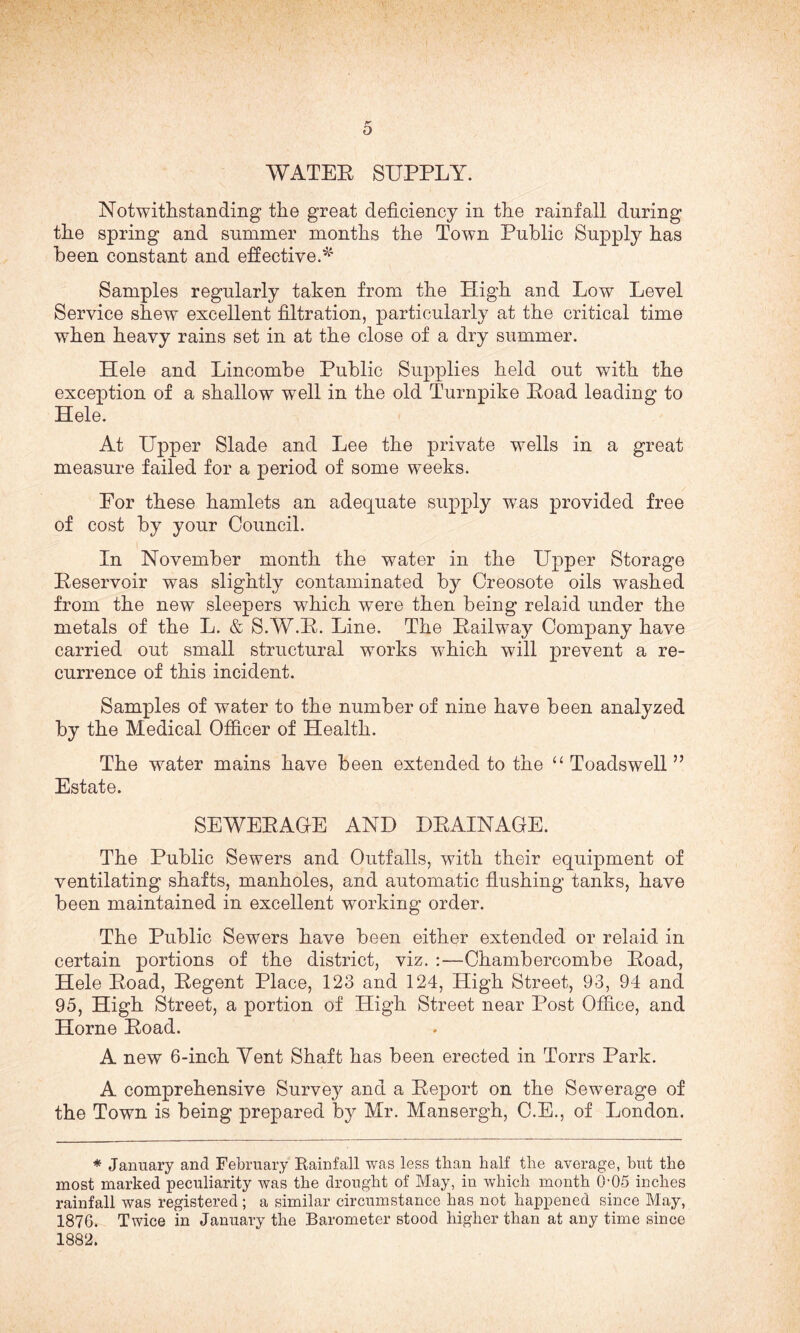 WATEK SUPPLY. Notwithstanding the great deficiency in the rainfall during the spring and summer months the Town Public Supply has been constant and effective.* Samples regularly taken from the High and Low Level Service shew excellent filtration, particularly at the critical time when heavy rains set in at the close of a dry summer. Hele and Lincombe Public Supplies held out with the exception of a shallow well in the old Turnpike Eoad leading to Hele. At Upper Slade and Lee the private wells in a great measure failed for a period of some weeks. For these hamlets an adequate supply was provided free of cost by your Council. In November month the water in the Upper Storage Peservoir was slightly contaminated by Creosote oils washed from the new sleepers which were then being relaid under the metals of the L. & S.W.P. Line. The Pailway Company have carried out small structural works which will prevent a re¬ currence of this incident. Samples of water to the number of nine have been analyzed by the Medical Officer of Health. The water mains have been extended to the “ Toadswell ” Estate. SEWERAGE AND DP AIN AGE. The Public Sewers and Outfalls, with their equipment of ventilating shafts, manholes, and automatic flushing tanks, have been maintained in excellent working order. The Public Sewers have been either extended or relaid in certain portions of the district, viz. :—Chambercombe Poad, Hele Poad, Pegent Place, 123 and 124, High Street, 93, 94 and 95, High Street, a portion of High Street near Post Office, and Horne Poad. A new 6-inch Yent Shaft has been erected in Torrs Park. A comprehensive Survey and a Report on the Sewerage of the Town is being prepared by Mr. Mansergh, C.E., of London. * January and February Rainfall was less than half tire average, but the most marked peculiarity was tlie drought of May, in which month 005 inches rainfall was registered; a similar circumstance has not happened since May, 1876. Twice in January the Barometer stood higher than at any time since 1882.