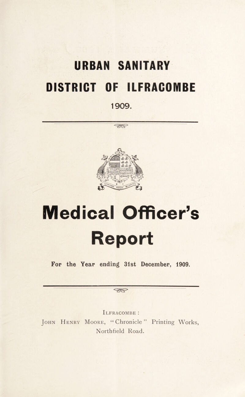 URBAN SANITARY DISTRICT OF ILFRACOMBE 1909. Medical Officer’s Report For the Year ending 31st December, 1909. Ilfracombe : John Henry Moore, “Chronicle” Printing Works, Northfield Road.