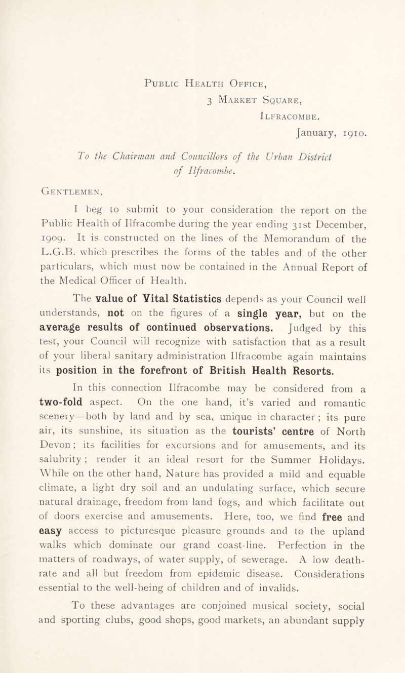 Public Health Office, 3 Market Square, Ilfracombe. January, igio. To the Chairman and Councillors of the Urban District of Ilfracombe. Gentlemen, I beg to submit to your consideration the report on the Public Health of Ilfracombe during the year ending 31st December, 1909. It is constructed on the lines of the Memorandum of the L.G.B. which prescribes the forms of the tables and of the other particulars, which must now be contained in the Annual Report of the Medical Officer of Health. The value of Vital Statistics depends as your Council well understands, not on the figures of a single year, but on the average results of continued observations. Judged by this test, your Council will recognize with satisfaction that as a result of your libera] sanitary administration Ilfracombe again maintains its position in the forefront of British Health Resorts. In this connection Ilfracombe may be considered from a two-fold aspect. On the one hand, it’s varied and romantic scenery—both by land and by sea, unique in character ; its pure air, its sunshine, its situation as the tourists’ centre of North Devon; its facilities for excursions and for amusements, and its salubrity ; render it an ideal resort for the Summer Holidays. While on the other hand, Nature has provided a mild and equable climate, a light dry soil and an undulating surface, which secure natural drainage, freedom from land fogs, and which facilitate out of doors exercise and amusements. Here, too, we find free and easy access to picturesque pleasure grounds and to the upland walks which dominate our grand coastdine. Perfection in the matters of roadways, of water supply, of sewerage. A low death- rate and all but freedom from epidemic disease. Considerations essential to the well-being of children and of invalids. To these advantages are conjoined musical society, social and sporting clubs, good shops, good markets, an abundant supply