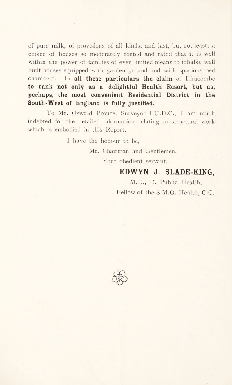 of pure milk, of provisions of all kinds, and last, but not least, a choice of bouses so moderately rented and rated that it is well within the power of families of even limited means to inhabit well built houses equipped with garden ground and with spacious bed chambers. In all these particulars the claim of Ilfracombe to rank not only as a delightful Health Resort, but as, perhaps, the most convenient Residential District in the South-West of England is fully justified. To Mr. Oswald Prouse, Surveyor I.U.D.C., I am much indebted for the detailed information relating to structural work which is embodied in this Report. I have the honour to be, Mr. Chairman and Gentlemen, Your obedient servant, EDWYN J. SLADE-KING, M.D., D. Public Health, Fellow of the S.M.O. Health, C.C.