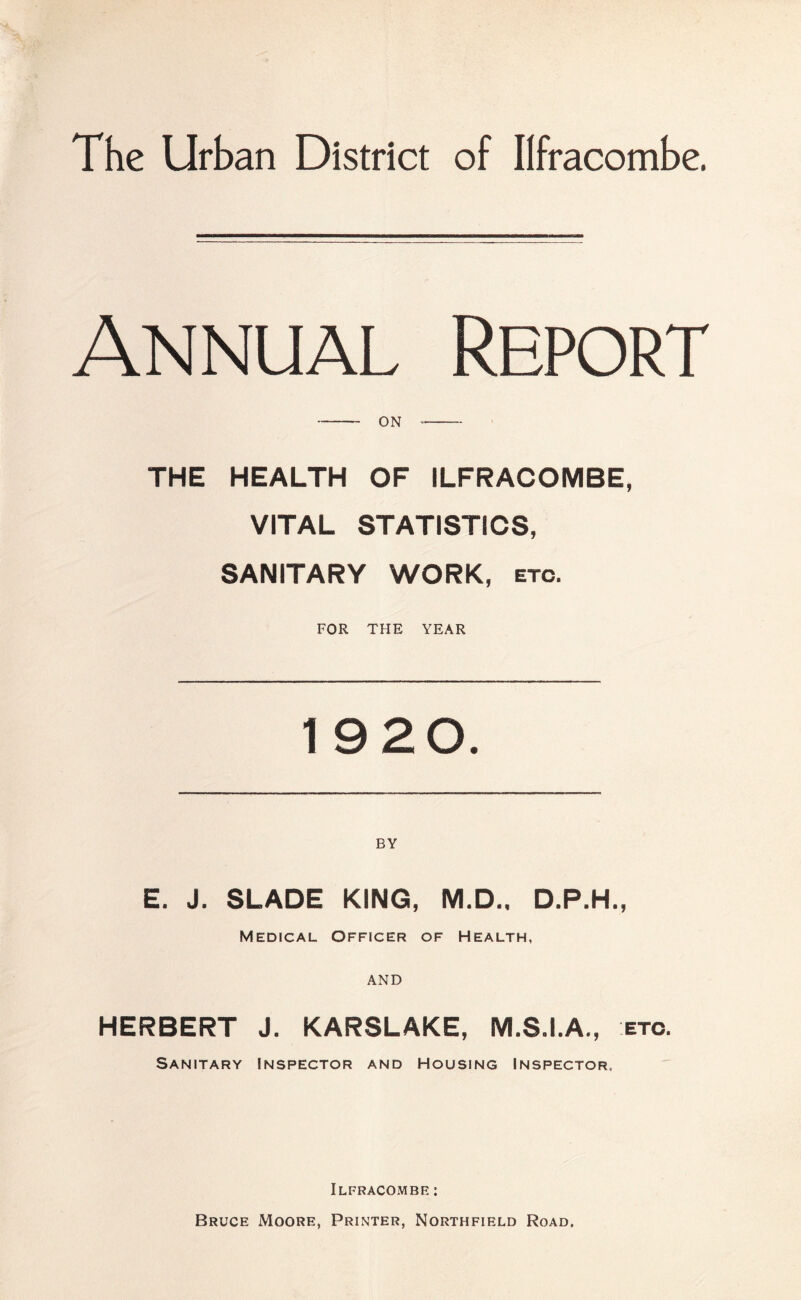 The Urban District of Ilfracombe. Annual Report THE HEALTH OF ILFRACOMBE, VITAL STATISTICS, SANITARY WORK, etc. FOR THE YEAR 19 20. E. J. SLADE KING, M.D.. D.P.H., Medical Officer of Health, AND HERBERT J. KARSLAKE, M.S.I.A., etc. Sanitary Inspector and Housing Inspector, Ilfracombe : Bruce Moore, Printer, Northfield Road.