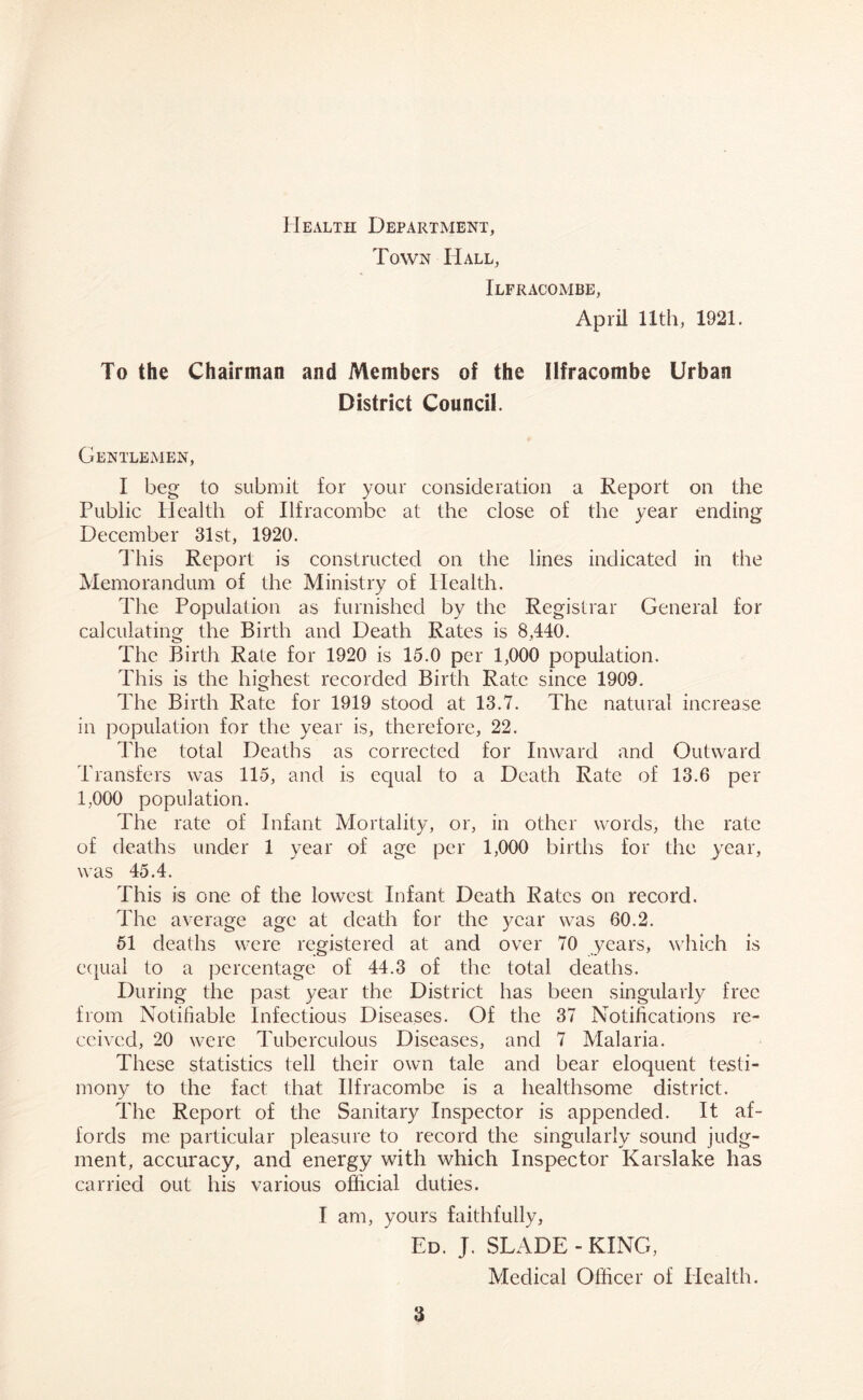 Health Department, Town Hall, Ilfracombe, April 11th, 1921. To the Chairman and Members of the Ilfracombe Urban District Council. Gentlemen, I beg to submit for your consideration a Report on the Public Health of Ilfracombe at the close of the year ending December 31st, 1920. This Report is constructed on the lines indicated in the Memorandum of the Ministry of Health. The Population as furnished by the Registrar General for calculating the Birth and Death Rates is 8,440. The Birth Rate for 1920 is 15.0 per 1,000 population. This is the highest recorded Birth Rate since 1909. The Birth Rate for 1919 stood at 13.7. The natural increase in population for the year is, therefore, 22. The total Deaths as corrected for Inward and Outward Transfers was 115, and is equal to a Death Rate of 13.6 per 1,000 population. The rate of Infant Mortality, or, in other words, the rate of deaths under 1 year of age per 1,000 births for the year, was 45.4. This is one of the lowest Infant Death Rates on record. The average age at death for the year was 60.2. 51 deaths were registered at and over 70 years, which is equal to a percentage of 44.3 of the total deaths. During the past year the District has been singularly free from Notifiable Infectious Diseases. Of the 37 Notifications re- ceived, 20 were Tuberculous Diseases, and 7 Malaria. These statistics tell their own tale and bear eloquent testi- mony to the fact that Ilfracombe is a healthsome district. The Report of the Sanitary Inspector is appended. It af- fords me particular pleasure to record the singularly sound judg- ment, accuracy, and energy with which Inspector Karslake has carried out his various official duties. I am, yours faithfully, Ed. J. SLADE-KING, Medical Officer of Health.