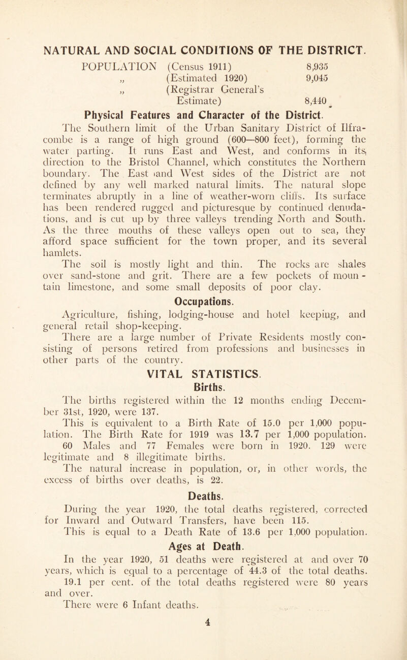 NATURAL AND SOCIAL CONDITIONS OF THE DISTRICT. POPULATION (Census 1911) 8,935 „ (Estimated 1920) 9,045 „ (Registrar General’s Estimate) 8,440 _ Physical Features and Character of the District. The Southern limit of the Urban Sanitary District of Ilfra- combe is a range of high ground (600—800 feet), forming the water parting. It runs East and West, and conforms in its, direction to the Bristol Channel, which constitutes the Northern boundary. The East land West sides of the District are not defined by any well marked natural limits. The natural slope terminates abruptly in a line of weather-worn cliffs. Its surface has been rendered rugged and picturesque by continued denuda- tions, and is cut up by three valleys trending North and South. As the three mouths of these valleys open out to sea, they afford space sufficient for the town proper, and its several hamlets. The soil is mostly light and thin. The rocks are shales over sand-stone and grit. There are a few pockets of moun - tain limestone, and some small deposits of poor clay. Occupations. Agriculture, fishing, lodging-house and hotel keeping, and general retail shop-keeping. There are a large number of Private Residents mostly con- sisting of persons retired from professions and businesses in other parts of the country. VITAL STATISTICS Births. The births registered within the 12 months ending Decem- ber 31st, 1920, were 137. This is equivalent to a Birth Rate of 15.0 per 1,000 popu- lation. The Birth Rate for 1919 was 13.7 per 1,000 population. 60 Males and 77 Females were born in 1920. 129 were legitimate and 8 illegitimate births. The natural increase in population, or, in other words, the excess of births over deaths, is 22. Deaths. During the year 1920, the total deaths registered, corrected for Inward and Outward Transfers, have been 115. This is equal to a Death Rate of 13.6 per 1,000 population. Ages at Death. In the year 1920, 51 deaths were registered at and over 70 years, which is equal to a percentage of 44.3 of the total deaths. 19.1 per cent, of the total deaths registered were 80 years and over. There were 6 Infant deaths.