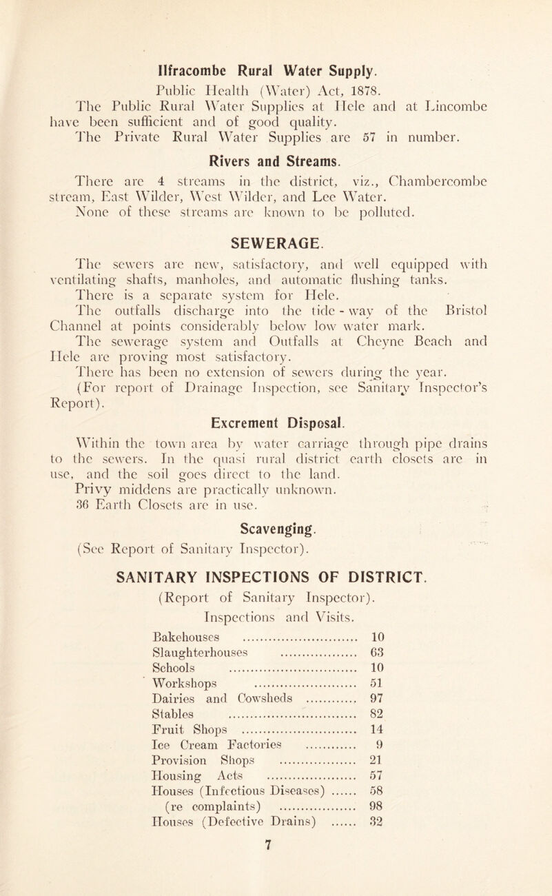 Ilfracombe Rural Water Supply. Public Health (Water) Act, 1878. The Public Rural Water Supplies at Ilcle and at Lincombe have been sufficient and of good quality. The Private Rural Water Supplies are 57 in number. Rivers and Streams. There are 4 streams in the district, viz., Chambcrcombe stream, East Wilder, West Wilder, and Lee Water. None of these streams are known to be polluted. SEWERAGE The sewers are new, satisfactory, and well equipped with ventilating shafts, manholes, and automatic flushing tanks. There is a separate system for Hele, The outfalls discharge into the tide - way of the Bristol Channel at points considerably below low water mark. The sewerage system and Outfalls at Cheyne Beach and Ilele arc proving most satisfactory. There has been no extension of sewers during the year. (For report of Drainage Inspection, see Sanitary Inspector’s Report). Excrement Disposal. Within the town area by water carriage through pipe drains to the sewers. In the quasi rural district earth closets are in use, and the soil goes direct to the land. Privy middens are practically unknown. 86 Earth Closets are in use. Scavenging. (See Report of Sanitary Inspector). SANITARY INSPECTIONS OF DISTRICT. (Report of Sanitary Inspector). Inspections and Visits. Bakehouses 10 Slaughterhouses 63 Schools 10 Workshops 51 Dairies and Cowsheds 97 Stables 82 Fruit Shops 14 Ice Cream Factories 9 Provision Shops 21 Housing Acts 57 Houses (Infectious Diseases) 58 (re complaints) 98 Houses (Defective Drains) 32