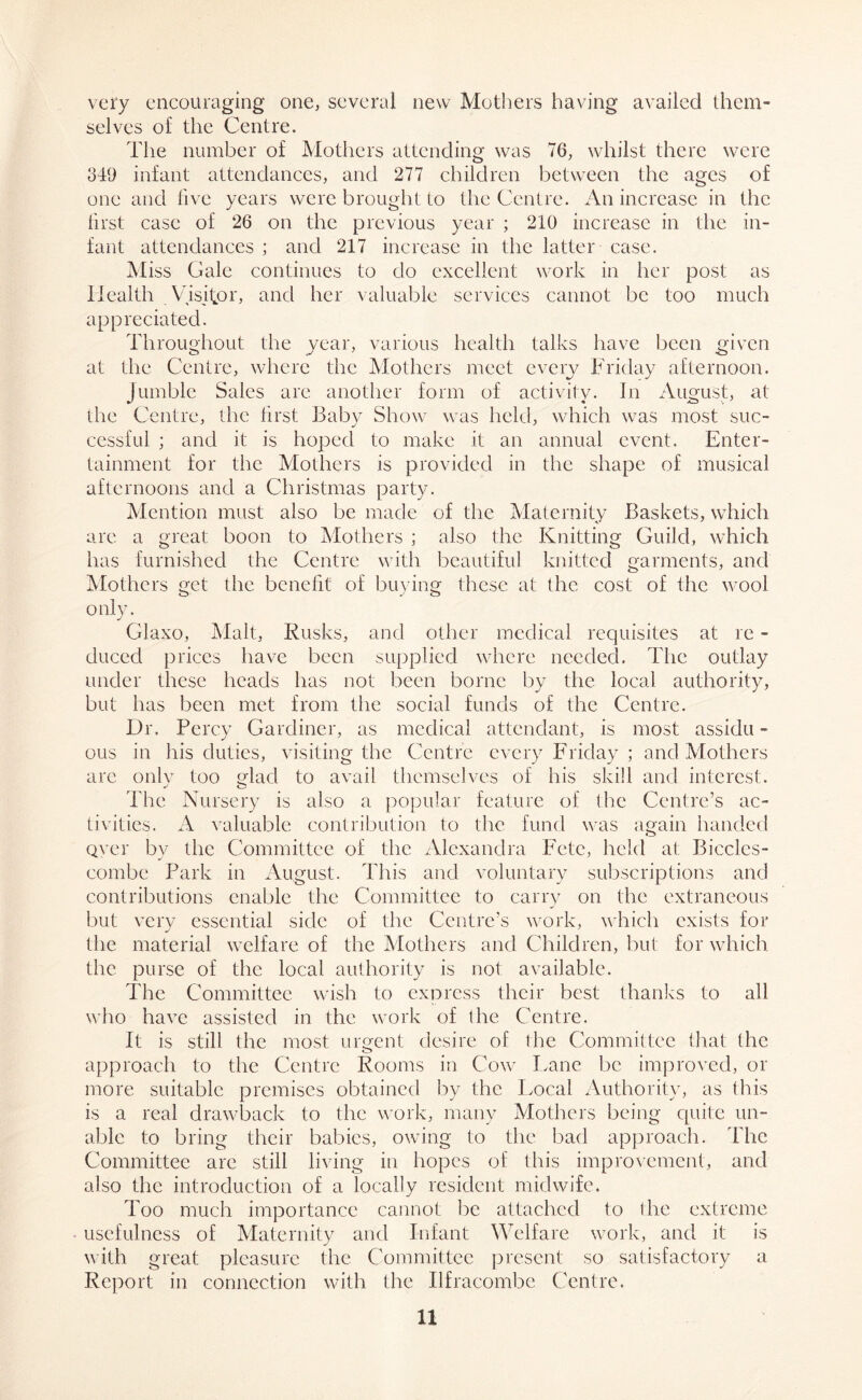 very encouraging one, several new Mothers having availed them- selves of the Centre. The number of Mothers attending was 76, whilst there were 349 infant attendances, and 277 children between the ages of one and five years were brought to the Centre. An increase in the first case of 26 on the previous year ; 210 increase in the in- fant attendances ; and 217 increase in the latter case. Miss Gale continues to do excellent work in her post as Health Visitor, and her valuable services cannot be too much appreciated. Throughout the year, various health talks have been given at the Centre, where the Mothers meet every Friday afternoon. Jumble Sales are another form of activity. In August, at the Centre, the first Baby Show was held, which was most suc- cessful ; and it is hoped to make it an annual event. Enter- tainment for the Mothers is provided in the shape of musical afternoons and a Christmas party. Mention must also be made of the Maternity Baskets, which are a great boon to Mothers ; also the Knitting Guild, which has furnished the Centre with beautiful knitted garments, and Mothers get the benefit of buying these at the cost of flic wool only. Glaxo, Malt, Rusks, and other medical requisites at re - duced prices have been supplied where needed. The outlay under these heads has not been borne by the local authority, but has been met from the social funds of the Centre. Dr. Percy Gardiner, as medical attendant, is most assidu - ous in his duties, visiting the Centre every Friday ; and Mothers are only too Mac! to avail themselves of his skill and interest. The Nursery is also a popular feature of the Centre’s ac- tivities. A valuable contribution to the fund was again handed over by the Committee of the Alexandra I7ete, held at Biccles- combe Park in August. This and voluntary subscriptions and contributions enable the Committee to carry on the extraneous but very essential side of the Centre’s work, which exists for the material welfare of the Mothers and Children, but for which the purse of the local authority is not available. The Committee wish to express their best thanks to all who have assisted in the work of the Centre. It is still the most urgent desire of the Committee that the approach to the Centre Rooms in Cow Lane be improved, or more suitable premises obtained by the Local Authority, as this is a real drawback to the work, many Mothers being quite un- able to bring their babies, owing to the bad approach, lire Committee are still living in hopes of this improvement, and also the introduction of a locally resident midwife. Too much importance cannot be attached to die extreme usefulness of Maternity and Infant Welfare work, and it is with great pleasure the Committee present so satisfactory a Report in connection with the Ilfracombe Centre.