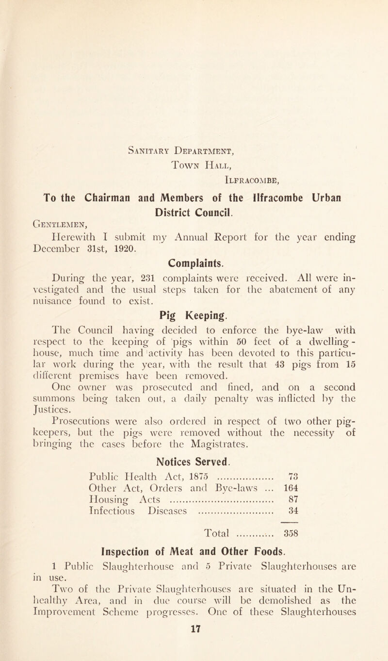 Sanitary Department, Town Hall, Ilfracombe, To the Chairman and Members of the Ilfracombe Urban District Council. Gentlemen, Herewith I submit my Annual Report for the year ending December 31st, 1920. Complaints. During the year, 231 complaints were received. All were in- vestigated and the usual steps taken for the abatement of any nuisance found to exist. Pig Keeping. The Council having decided to enforce the bye-law with respect to the keeping of pigs within 50 feet of a dwelling - house, much time and activity has been devoted to this particu- lar work during the year, with the result that 43 pigs from 15 different premises have been removed. One owner was prosecuted and fined, and on a second summons being taken out, a daily penalty was inflicted by the Justices. Prosecutions were also ordered in respect of two other pig- keepers, but the pigs were removed without the necessity of bringing the cases before the Magistrates. Notices Served. Public Health Act, 1875 73 Other Act, Orders and Bye-laws ... 164 Housing Acts 87 Infectious Diseases 34 Total 358 Inspection of Meat and Other Foods. 1 Public Slaughterhouse and 5 Private Slaughterhouses are in use. Two of the Private Slaughterhouses are situated in the Un- healthy Area, and in due course will be demolished as the Improvement Scheme progresses. One of these Slaughterhouses