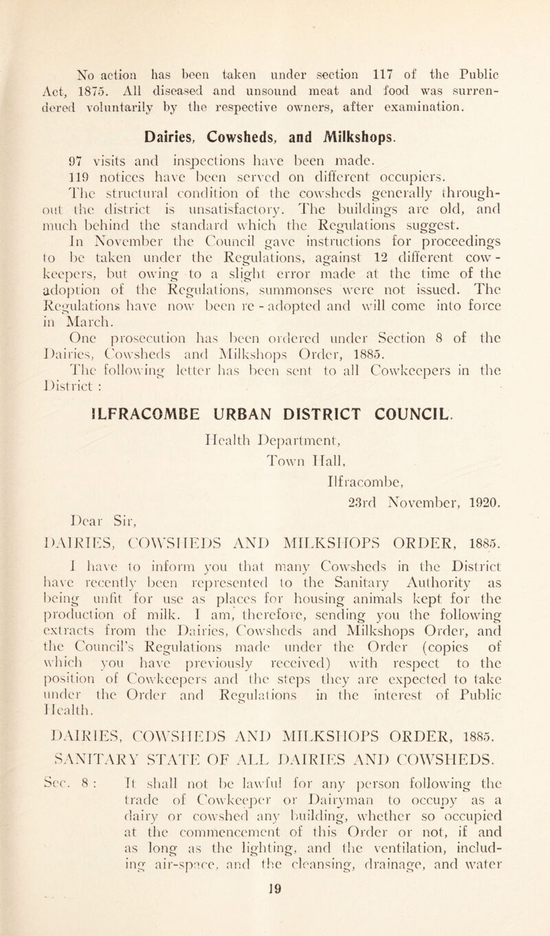 No action has been taken under section 117 of the Public Act, 1875. All diseased and unsound meat and food was surren- dered voluntarily by the respective owners, after examination. Dairies, Cowsheds, and Milkshops. 97 visits and inspections have been made. 119 notices have been served on different occupiers. The structural condition of the cowsheds generally through- out the district is unsatisfactory. The buildings arc old, and much behind the standard which the Regulations suggest. In November the Council gave instructions for proceedings to lie taken under the Regulations, against 12 different cow- keepers, but owing to a slight error made at the time of the adoption of the Regulations, summonses were not issued. The Regulations have now been re - adopted and will come into force in March. One prosecution has been ordered under Section 8 of the Dairies, Cowsheds and Milkshops Order, 1885. The following letter has been sent to all Cowkcepers in the District : ILFRACOMBE URBAN DISTRICT COUNCIL. Health Department, Town ITall, Ilfracombe, 23rd November, 1920. Dear Sir, DAIRIES, COWSHEDS AND MILKSHOPS ORDER, 1885. I have to inform you that many Cowsheds in the District have recently been represented to the Sanitary Authority as being unfit for use as places for housing animals kept for the production of milk. I am, therefore, sending you the following extracts from the Dairies, Cowsheds and Milkshops Order, and the Council’s Regulations made under the Order (copies of which you have previously received) with respect to the position of Cowkcepers and the steps they are expected to take under the Order and Regulations in the interest of Public Health. DAIRIES, COWSHEDS AND MILKSHOPS ORDER, 1885. SANITARY STATE OF ALL DAIRIES AND COWSHEDS. See. 8 : It shall not be lawful for any person following the trade of Cowkcepcr or Dairyman to occupy as a dairy or cowshed any building, whether so occupied at the commencement of this Order or not, if and as long as the lighting, and the ventilation, includ- ing air-space, and the cleansing, drainage, and water