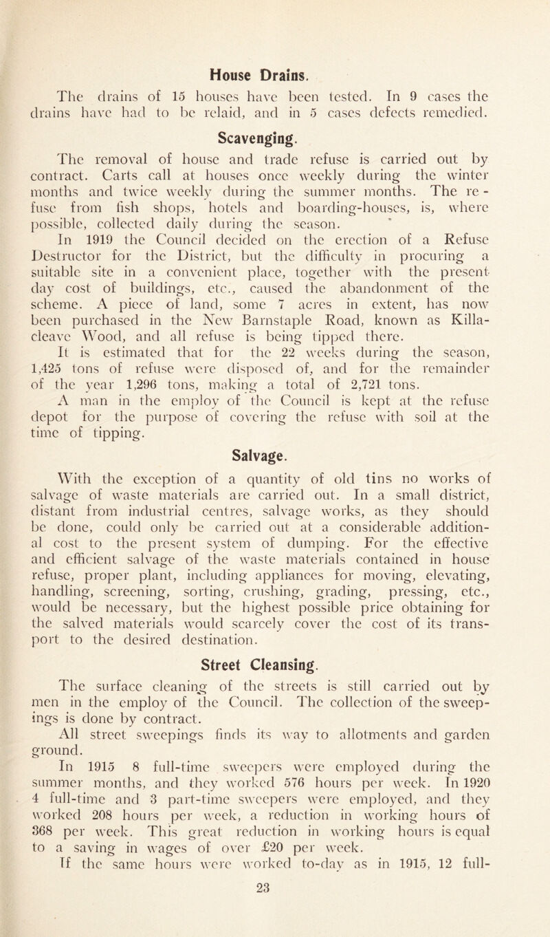House Drains. The drains of 15 houses have been tested. In 9 cases the drains have had to be relaid, and in 5 cases defects remedied. Scavenging. The removal of house and trade refuse is carried out by contract. Carts call at houses once weekly during the winter months and twice weekly during the summer months. The re - fuse from fish shops, hotels and boarding-houses, is, where possible, collected daily during the season. In 1919 the Council decided on the erection of a Refuse Destructor for the District, but the difficulty in procuring a suitable site in a convenient place, together with the present- day cost of buildings, etc., caused the abandonment of the scheme. A piece of land, some 7 acres in extent, has now been purchased in the New Barnstaple Road, known as Killa- eleavc Wood, and all refuse is being tipped there. It is estimated that for the 22 weeks during the season, 1,425 tons of refuse were disposed of, and for the remainder of the year 1,296 tons, making a total of 2,721 tons. A man in the employ of the Council is kept at the refuse depot for the purpose of covering the refuse with soil at the time of tipping. Salvage. With the exception of a quantity of old tins no works of salvage of waste materials are carried out. In a small district, distant from industrial centres, salvage works, as they should be done, could only be carried out at a considerable addition- al cost to the present system of dumping. For the effective and efficient salvage of the waste materials contained in house refuse, proper plant, including appliances for moving, elevating, handling, screening, sorting, crushing, grading, pressing, etc., would be necessary, but the highest possible price obtaining for the salved materials would scarcely cover the cost of its trans- port to the desired destination. Street Cleansing. The surface cleaning of the streets is still carried out by men in the employ of the Council. The collection of the sweep- ings is done by contract. All street sweepings finds its way to allotments and garden ground. In 1915 8 full-time sweepers were employed during the summer months, and they worked 576 hours per week. In 1920 4 full-time and 3 part-time sweepers were employed, and they worked 208 hours per week, a reduction in working hours of 368 per week. This great reduction in working hours is equal to a saving in wages of over £20 per week. Tf the same hours were worked to-day as in 1915, 12 full-