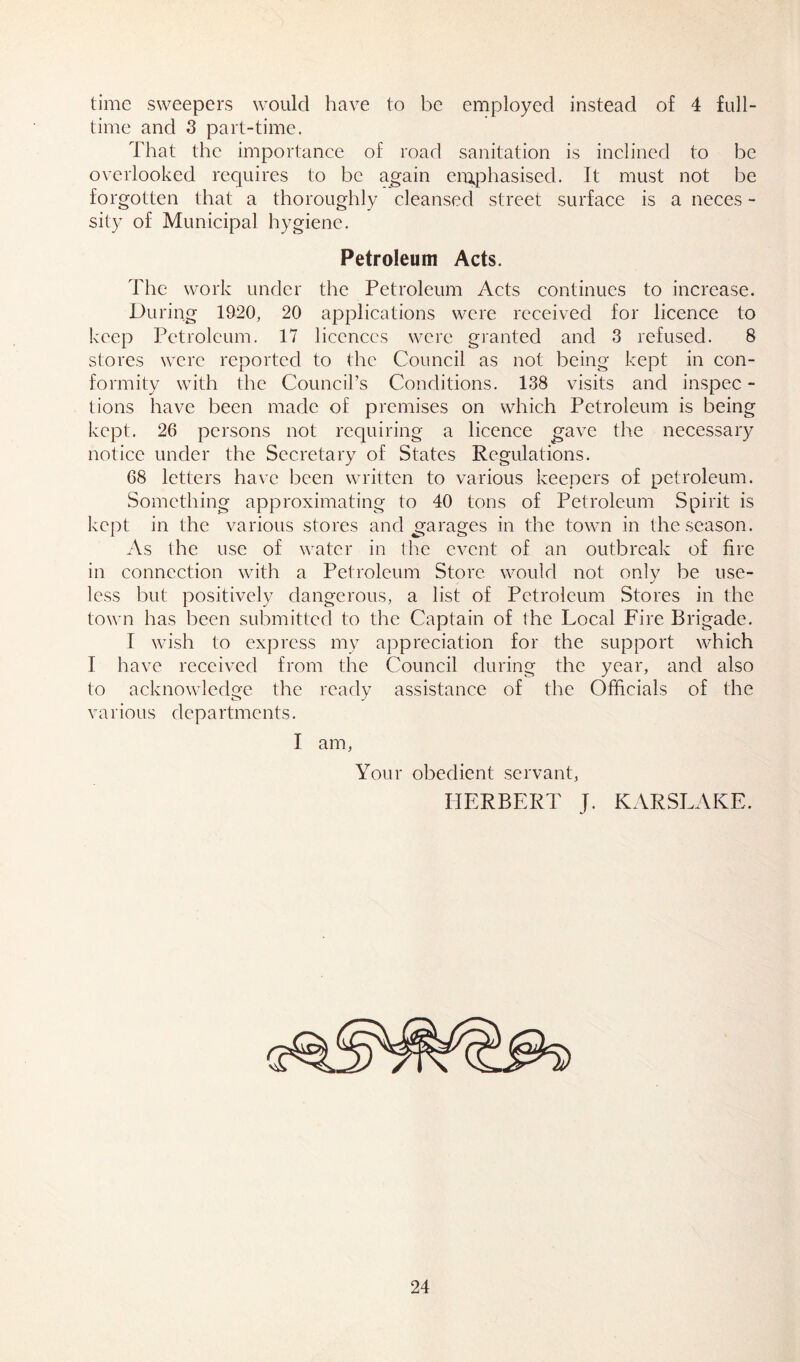 time sweepers would have to be employed instead of 4 full- time and 3 part-time. That the importance of road sanitation is inclined to be overlooked requires to be again emphasised. It must not be forgotten that a thoroughly cleansed street surface is a neces - sity of Municipal hygiene. Petroleum Acts. The work under the Petroleum Acts continues to increase. During 1920, 20 applications were received for licence to keep Petroleum. 17 licences were granted and 3 refused. 8 stores were reported to the Council as not being kept in con- formity with the Council’s Conditions. 138 visits and inspec - tions have been made of premises on which Petroleum is being kept. 26 persons not requiring a licence gave the necessary notice under the Secretary of States Regulations. 68 letters have been written to various keepers of petroleum. Something approximating to 40 tons of Petroleum Spirit is kept in the various stores and garages in the town in the season. As the use of water in the event of an outbreak of fire in connection with a Petroleum Store would not onlv be use- J less but positively dangerous, a list of Petroleum Stores in the town has been submitted to the Captain of the Local Fire Brigade. I wish to express my appreciation for the support which I have received from the Council during the year, and also to acknowledge the ready assistance of the Officials of the various departments. I am, Your obedient servant, HERBERT J. KARSLAKE.