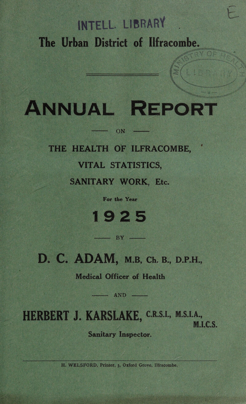 INTELL LIBRARY . The Urban District of Ilfracombe. V/ jr\ ft* V'' fW/ v; l^gt- ( j I' V \ \ Annual Report ON THE HEALTH OF ILFRACOMBE, VITAL STATISTICS, SANITARY WORK, Etc. For the Year 1925 BY D. C. ADAM, M B, Ch. B., D.P.H., Medical Officer of Health AND HERBERT J. KARSLAKE, « m.s.i.a., M.I.C.S. Sanitary Inspector.